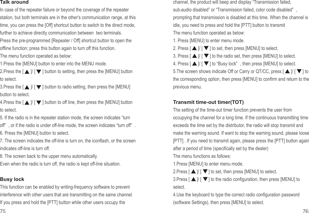 Talk aroundIn case of the repeater failure or beyond the coverage of the repeater station, but both terminals are in the other&apos;s communication range, at this time, you can press the [Off] shortcut button to switch to the direct mode, further to achieve directly communication between  two terminals.Press the pre-programmed [Repeater / Off] shortcut button to open the offline function; press this button again to turn off this function.The menu function operated as below:1.Press the [MENU] button to enter into the MENU mode.2.Press the [      ]/ [      ] button to setting, then press the [MENU] button to select.3.Press the [      ]/ [      ] button to radio setting, then press the [MENU] button to select.4.Press the [      ]/ [      ] button to off line, then press the [MENU] button to select. 5. If the radio is in the repeater station mode, the screen indicates “turn off” , or if the radio is under off-line mode, the screen indicates “turn off” .6. Press the [MENU] button to select. 7. The screen indicates the off-line is turn on, the iconflash, or the screen indicates off-line is turn off.8. The screen back to the upper menu automatically.Even when the radio is turn off, the radio is kept off-line situation.Busy lockThis function can be enabled by writing-frequency software to prevent interference with other users that are transmitting on the same channel. If you press and hold the [PTT] button while other users occupy the 75 76channel, the product will beep and display “Transmission failed, sub-audio disabled” or “Transmission failed, color code disabled” , prompting that transmission is disabled at this time. When the channel is idle, you need to press and hold the [PTT] button to transmitThe menu function operated as below:1. Press [MENU] to enter menu mode.2. Press [      ]/ [      ] to set, then press [MENU] to select.3. Press [      ]/ [      ] to the radio set, then press [MENU] to select.4. Press [      ]/ [      ] to “Busy lock” , then press [MENU] to select.5.The screen shows indicate Off or Carry or QT/CC, press [      ]/ [      ] to the corresponding option, then press [MENU] to confirm and return to the previous menu. Transmit time-out timer(TOT)The setting of the time-out timer function prevents the user from occupying the channel for a long time. If the continuous transmitting time exceeds the time set by the distributor, the radio will stop transmit and make the warning sound. If want to stop the warning sound, please loose [PTT] . If you need to transmit again, please press the [PTT] button again after a period of time (specifically set by the dealer)The menu functions as follows:1.Press [MENU] to enter menu mode.2.Press [      ]/ [      ] to set, then press [MENU] to select.3.Press [      ]/ [      ] to the radio configuration, then press [MENU] to select.4.Use the keyboard to type the correct radio configuration password(software Settings), then press [MENU] to select.