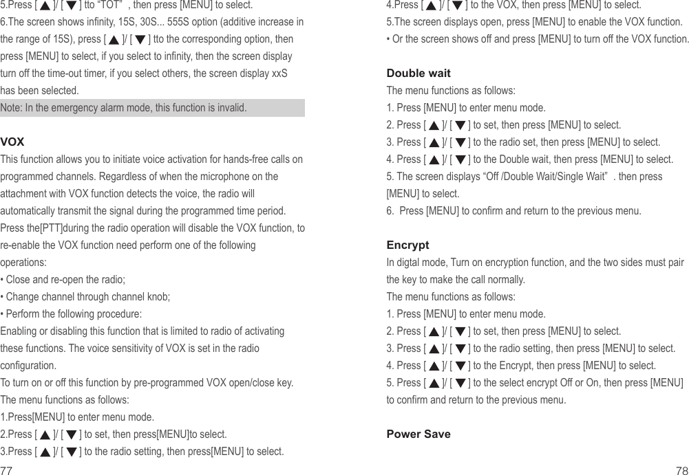 77 785.Press [      ]/ [      ] tto “TOT” , then press [MENU] to select.6.The screen shows infinity, 15S, 30S... 555S option (additive increase in the range of 15S), press [      ]/ [      ] tto the corresponding option, then press [MENU] to select, if you select to infinity, then the screen display turn off the time-out timer, if you select others, the screen display xxS has been selected.Note: In the emergency alarm mode, this function is invalid.VOXThis function allows you to initiate voice activation for hands-free calls on programmed channels. Regardless of when the microphone on the attachment with VOX function detects the voice, the radio will automatically transmit the signal during the programmed time period.Press the[PTT]during the radio operation will disable the VOX function, to re-enable the VOX function need perform one of the following operations:• Close and re-open the radio;• Change channel through channel knob;• Perform the following procedure:Enabling or disabling this function that is limited to radio of activating these functions. The voice sensitivity of VOX is set in the radio configuration.To turn on or off this function by pre-programmed VOX open/close key.The menu functions as follows:1.Press[MENU] to enter menu mode.2.Press [      ]/ [      ] to set, then press[MENU]to select.3.Press [      ]/ [      ] to the radio setting, then press[MENU] to select.4.Press [      ]/ [      ] to the VOX, then press [MENU] to select.5.The screen displays open, press [MENU] to enable the VOX function.• Or the screen shows off and press [MENU] to turn off the VOX function.Double waitThe menu functions as follows:1. Press [MENU] to enter menu mode.2. Press [      ]/ [      ] to set, then press [MENU] to select.3. Press [      ]/ [      ] to the radio set, then press [MENU] to select.4. Press [      ]/ [      ] to the Double wait, then press [MENU] to select.5. The screen displays “Off /Double Wait/Single Wait” . then press [MENU] to select.6. Press [MENU] to confirm and return to the previous menu.EncryptIn digtal mode, Turn on encryption function, and the two sides must pair the key to make the call normally.The menu functions as follows:1. Press [MENU] to enter menu mode.2. Press [      ]/ [      ] to set, then press [MENU] to select.3. Press [      ]/ [      ] to the radio setting, then press [MENU] to select.4. Press [      ]/ [      ] to the Encrypt, then press [MENU] to select.5. Press [      ]/ [      ] to the select encrypt Off or On, then press [MENU] to confirm and return to the previous menu.Power Save