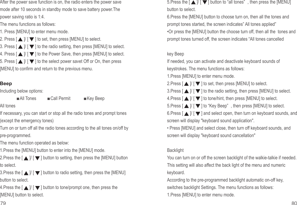 79 80After the power save function is on, the radio enters the power save mode after 10 seconds in standby mode to save battery power.The power saving ratio is 1:4.The menu functions as follows:1. Press [MENU] to enter menu mode.2. Press [      ]/ [      ] to set, then press [MENU] to select.3. Press [      ]/ [      ] to the radio setting, then press [MENU] to select.4. Press [      ]/ [      ] to the Power Save, then press [MENU] to select.5. Press [      ]/ [      ] to the select power savet Off or On, then press [MENU] to confirm and return to the previous menu.BeepIncluding below options:               ■All Tones          ■Call Permit            ■Key BeepAll tonesIf necessary, you can start or stop all the radio tones and prompt tones (except the emergency tones)Turn on or turn off all the radio tones according to the all tones on/off by pre-programmed.The menu function operated as below:1.Press the [MENU] button to enter into the [MENU] mode.2.Press the [      ]/ [      ] button to setting, then press the [MENU] button to select.3.Press the [      ]/ [      ] button to radio setting, then press the [MENU] button to select.4.Press the [      ]/ [      ] button to tone/prompt one, then press the [MENU] button to select. 5.Press the [      ]/ [      ] button to “all tones” , then press the [MENU] button to select. 6.Press the [MENU] button to choose turn on, then all the tones and prompt tones started, the screen indicates” All tones applied”•Or press the [MENU] button the choose turn off, then all the  tones and prompt tones turned off, the screen indicates “All tones cancelledkey BeepIf needed, you can activate and deactivate keyboard sounds of keystrokes. The menu functions as follows:1.Press [MENU] to enter menu mode.2.Press [      ]/ [      ] to set, then press [MENU] to select.3.Press [      ]/ [      ] to the radio setting, then press [MENU] to select.4.Press [      ]/ [      ] to tone/hint, then press [MENU] to select.5.Press [      ]/ [      ] to “Key Beep” , then press [MENU] to select.6.Press [      ]/ [      ] and select open, then turn on keyboard sounds, and screen will display &quot;keyboard sound application&quot;.• Press [MENU] and select close, then turn off keyboard sounds, and screen will display &quot;keyboard sound cancellation&quot;BacklightYou can turn on or off the screen backlight of the walkie-talkie if needed. This setting will also affect the back light of the menu and numeric keyboard.According to the pre-programmed backlight automatic on-off key, switches backlight Settings. The menu functions as follows:1.Press [MENU] to enter menu mode.