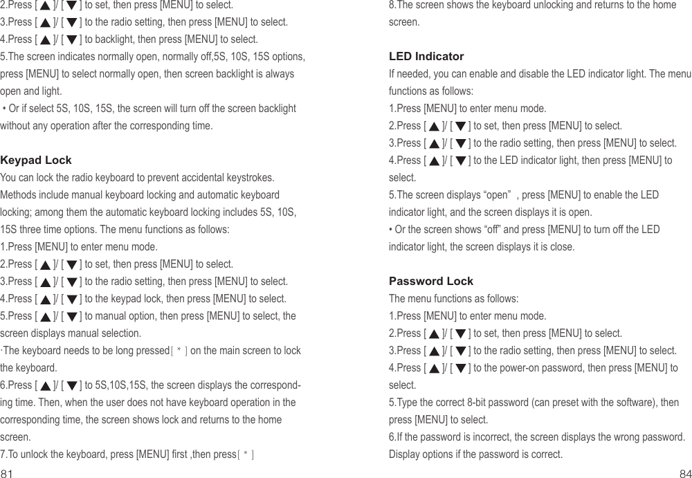 842.Press [      ]/ [      ] to set, then press [MENU] to select.3.Press [      ]/ [      ] to the radio setting, then press [MENU] to select.4.Press [      ]/ [      ] to backlight, then press [MENU] to select.5.The screen indicates normally open, normally off,5S, 10S, 15S options, press [MENU] to select normally open, then screen backlight is always open and light.• Or if select 5S, 10S, 15S, the screen will turn off the screen backlight without any operation after the corresponding time.Keypad Lock You can lock the radio keyboard to prevent accidental keystrokes. Methods include manual keyboard locking and automatic keyboard locking; among them the automatic keyboard locking includes 5S, 10S, 15S three time options. The menu functions as follows:1.Press [MENU] to enter menu mode.2.Press [      ]/ [      ] to set, then press [MENU] to select.3.Press [      ]/ [      ] to the radio setting, then press [MENU] to select.4.Press [      ]/ [      ] to the keypad lock, then press [MENU] to select.5.Press [      ]/ [      ] to manual option, then press [MENU] to select, the screen displays manual selection.         ·The keyboard needs to be long pressed[ * ] on the main screen to lock the keyboard.6.Press [      ]/ [      ] to 5S,10S,15S, the screen displays the correspond-ing time. Then, when the user does not have keyboard operation in the corresponding time, the screen shows lock and returns to the home screen.7.To unlock the keyboard, press [MENU] first ,then press[ * ]818.The screen shows the keyboard unlocking and returns to the home screen.LED IndicatorIf needed, you can enable and disable the LED indicator light. The menu functions as follows:1.Press [MENU] to enter menu mode.2.Press [      ]/ [      ] to set, then press [MENU] to select.3.Press [      ]/ [      ] to the radio setting, then press [MENU] to select.4.Press [      ]/ [      ] to the LED indicator light, then press [MENU] to select.5.The screen displays “open” , press [MENU] to enable the LED indicator light, and the screen displays it is open.• Or the screen shows “off” and press [MENU] to turn off the LED indicator light, the screen displays it is close.Password LockThe menu functions as follows:1.Press [MENU] to enter menu mode.2.Press [      ]/ [      ] to set, then press [MENU] to select.3.Press [      ]/ [      ] to the radio setting, then press [MENU] to select.4.Press [      ]/ [      ] to the power-on password, then press [MENU] to select.5.Type the correct 8-bit password (can preset with the software), then press [MENU] to select.6.If the password is incorrect, the screen displays the wrong password. Display options if the password is correct.