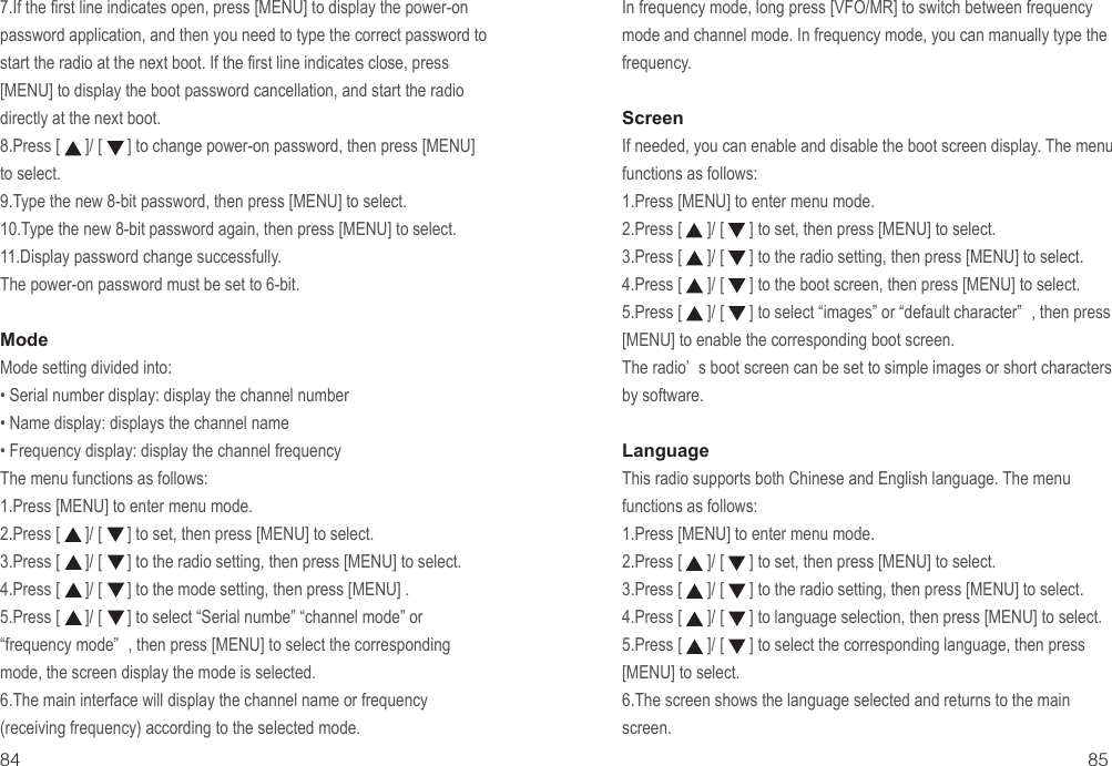 85847.If the first line indicates open, press [MENU] to display the power-on password application, and then you need to type the correct password to start the radio at the next boot. If the first line indicates close, press  [MENU] to display the boot password cancellation, and start the radio directly at the next boot.8.Press [      ]/ [      ] to change power-on password, then press [MENU] to select.9.Type the new 8-bit password, then press [MENU] to select.10.Type the new 8-bit password again, then press [MENU] to select.11.Display password change successfully.The power-on password must be set to 6-bit.ModeMode setting divided into:• Serial number display: display the channel number• Name display: displays the channel name• Frequency display: display the channel frequencyThe menu functions as follows:1.Press [MENU] to enter menu mode.2.Press [      ]/ [      ] to set, then press [MENU] to select.3.Press [      ]/ [      ] to the radio setting, then press [MENU] to select.4.Press [      ]/ [      ] to the mode setting, then press [MENU] .5.Press [      ]/ [      ] to select “Serial numbe” “channel mode” or “frequency mode” , then press [MENU] to select the corresponding mode, the screen display the mode is selected.6.The main interface will display the channel name or frequency (receiving frequency) according to the selected mode.In frequency mode, long press [VFO/MR] to switch between frequency mode and channel mode. In frequency mode, you can manually type the frequency.ScreenIf needed, you can enable and disable the boot screen display. The menu functions as follows:1.Press [MENU] to enter menu mode.2.Press [      ]/ [      ] to set, then press [MENU] to select.3.Press [      ]/ [      ] to the radio setting, then press [MENU] to select.4.Press [      ]/ [      ] to the boot screen, then press [MENU] to select.5.Press [      ]/ [      ] to select “images” or “default character” , then press [MENU] to enable the corresponding boot screen.The radio’ s boot screen can be set to simple images or short characters by software.LanguageThis radio supports both Chinese and English language. The menu functions as follows:1.Press [MENU] to enter menu mode.2.Press [      ]/ [      ] to set, then press [MENU] to select.3.Press [      ]/ [      ] to the radio setting, then press [MENU] to select.4.Press [      ]/ [      ] to language selection, then press [MENU] to select.5.Press [      ]/ [      ] to select the corresponding language, then press [MENU] to select.6.The screen shows the language selected and returns to the main screen.