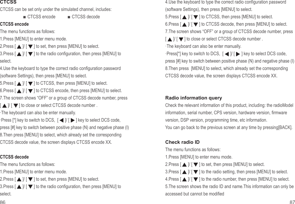 86 87CTCSSCTCSS can be set only under the simulated channel, includes:                      ■ CTCSS encode           ■ CTCSS decodeCTCSS encodeThe menu functions as follows:1.Press [MENU] to enter menu mode.2.Press [      ]/ [      ] to set, then press [MENU] to select.3.Press [      ]/ [      ] to the radio configuration, then press [MENU] to select.4.Use the keyboard to type the correct radio configuration password (software Settings), then press [MENU] to select.5.Press [      ]/ [      ] to CTCSS, then press [MENU] to select.6.Press [      ]/ [      ] to CTCSS encode, then press [MENU] to select.7.The screen shows “OFF” or a group of CTCSS decode number, press [      ]/ [      ] to close or select CTCSS decode number .·The keyboard can also be enter manually.·Press [*] key to switch to DCS,  [      ]/ [      ] key to select DCS code, press [#] key to switch between positive phase (N) and negative phase (I)8.Then press [MENU] to select, which already set the corresponding CTCSS decode value, the screen displays CTCSS encode XX.CTCSS decodeThe menu functions as follows:1.Press [MENU] to enter menu mode.2.Press [      ]/ [      ] to set, then press [MENU] to select.3.Press [      ]/ [      ] to the radio configuration, then press [MENU] to select.4.Use the keyboard to type the correct radio configuration password (software Settings), then press [MENU] to select.5.Press [      ]/ [      ] to CTCSS, then press [MENU] to select.6.Press [      ]/ [      ] to CTCSS decode, then press [MENU] to select.7.The screen shows “OFF” or a group of CTCSS decode number, press [      ]/ [      ] to close or select CTCSS decode number .·The keyboard can also be enter manually.·Press[*] key to switch to DCS,  [      ]/ [      ] key to select DCS code, press [#] key to switch between positive phase (N) and negative phase (I)8.Then press  [MENU] to select, which already set the corresponding CTCSS decode value, the screen displays CTCSS encode XX.Radio information queryCheck the relevant information of this product, including: the radioModel information, serial number, CPS version, hardware version, firmware version, DSP version, programming time, etc information.You can go back to the previous screen at any time by pressing[BACK].Check radio IDThe menu functions as follows:1.Press [MENU] to enter menu mode.2.Press [      ]/ [      ] to set, then press [MENU] to select.3.Press [      ]/ [      ] to the radio setting, then press [MENU] to select.4.Press [      ]/ [      ] to the radio number, then press [MENU] to select.5.The screen shows the radio ID and name.This information can only be accessed but cannot be modified