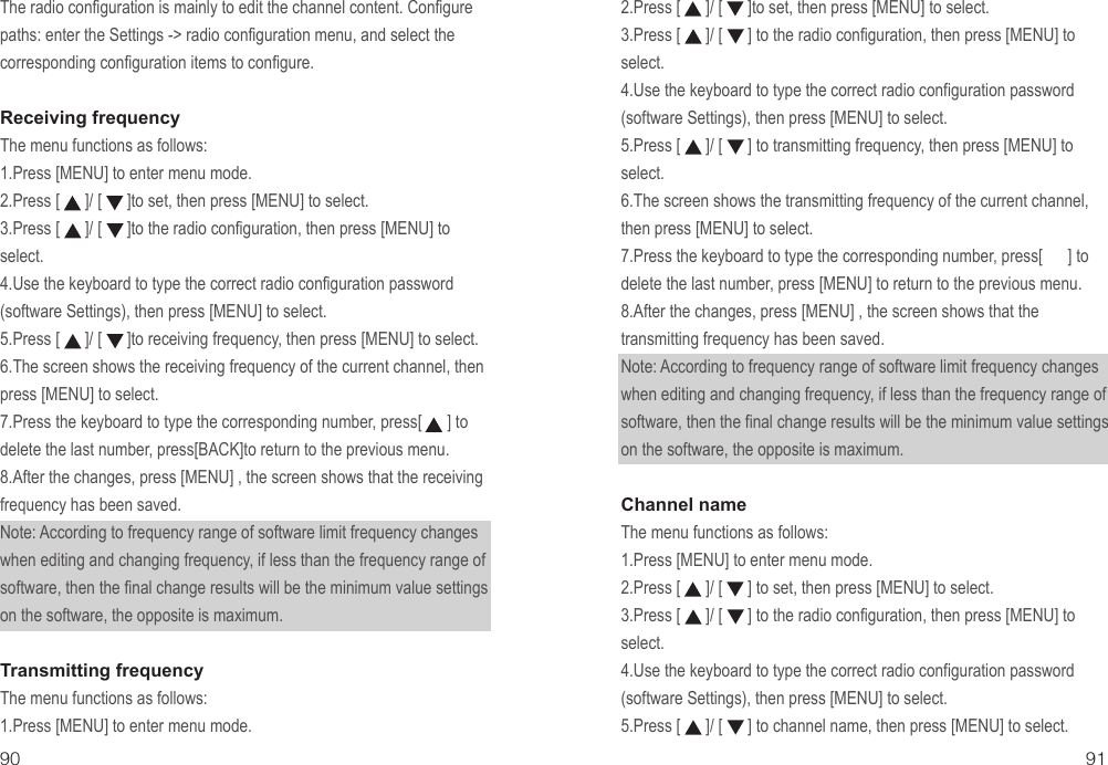 The radio configuration is mainly to edit the channel content. Configure paths: enter the Settings -&gt; radio configuration menu, and select the corresponding configuration items to configure.Receiving frequencyThe menu functions as follows:1.Press [MENU] to enter menu mode.2.Press [      ]/ [      ]to set, then press [MENU] to select.3.Press [      ]/ [      ]to the radio configuration, then press [MENU] to select.4.Use the keyboard to type the correct radio configuration password (software Settings), then press [MENU] to select.5.Press [      ]/ [      ]to receiving frequency, then press [MENU] to select.6.The screen shows the receiving frequency of the current channel, then press [MENU] to select.7.Press the keyboard to type the corresponding number, press[      ] to delete the last number, press[BACK]to return to the previous menu.8.After the changes, press [MENU] , the screen shows that the receiving frequency has been saved.Note: According to frequency range of software limit frequency changes when editing and changing frequency, if less than the frequency range of software, then the final change results will be the minimum value settings on the software, the opposite is maximum.Transmitting frequencyThe menu functions as follows:1.Press [MENU] to enter menu mode.90 912.Press [      ]/ [      ]to set, then press [MENU] to select.3.Press [      ]/ [      ] to the radio configuration, then press [MENU] to select.4.Use the keyboard to type the correct radio configuration password (software Settings), then press [MENU] to select.5.Press [      ]/ [      ] to transmitting frequency, then press [MENU] to select.6.The screen shows the transmitting frequency of the current channel, then press [MENU] to select.7.Press the keyboard to type the corresponding number, press[      ] to delete the last number, press [MENU] to return to the previous menu.8.After the changes, press [MENU] , the screen shows that the transmitting frequency has been saved.Note: According to frequency range of software limit frequency changes when editing and changing frequency, if less than the frequency range of software, then the final change results will be the minimum value settings on the software, the opposite is maximum.Channel nameThe menu functions as follows:1.Press [MENU] to enter menu mode.2.Press [      ]/ [      ] to set, then press [MENU] to select.3.Press [      ]/ [      ] to the radio configuration, then press [MENU] to select.4.Use the keyboard to type the correct radio configuration password (software Settings), then press [MENU] to select.5.Press [      ]/ [      ] to channel name, then press [MENU] to select.