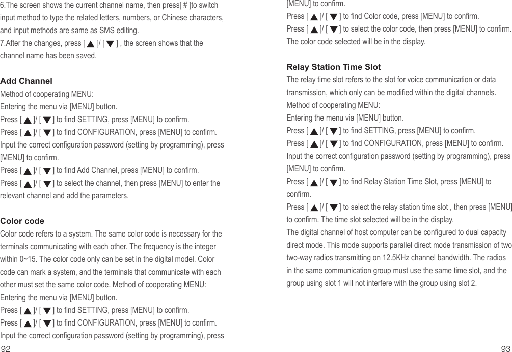 92 936.The screen shows the current channel name, then press[ # ]to switch input method to type the related letters, numbers, or Chinese characters, and input methods are same as SMS editing.7.After the changes, press [      ]/ [      ] , the screen shows that the channel name has been saved.Add ChannelMethod of cooperating MENU:Entering the menu via [MENU] button.Press [      ]/ [      ] to find SETTING, press [MENU] to confirm.Press [      ]/ [      ] to find CONFIGURATION, press [MENU] to confirm.Input the correct configuration password (setting by programming), press [MENU] to confirm.Press [      ]/ [      ] to find Add Channel, press [MENU] to confirm.Press [      ]/ [      ] to select the channel, then press [MENU] to enter the relevant channel and add the parameters.Color code Color code refers to a system. The same color code is necessary for the terminals communicating with each other. The frequency is the integer within 0~15. The color code only can be set in the digital model. Color code can mark a system, and the terminals that communicate with each other must set the same color code. Method of cooperating MENU:Entering the menu via [MENU] button.Press [      ]/ [      ] to find SETTING, press [MENU] to confirm.Press [      ]/ [      ] to find CONFIGURATION, press [MENU] to confirm.Input the correct configuration password (setting by programming), press [MENU] to confirm.Press [      ]/ [      ] to find Color code, press [MENU] to confirm.Press [      ]/ [      ] to select the color code, then press [MENU] to confirm. The color code selected will be in the display.Relay Station Time Slot The relay time slot refers to the slot for voice communication or data transmission, which only can be modified within the digital channels. Method of cooperating MENU:Entering the menu via [MENU] button.Press [      ]/ [      ] to find SETTING, press [MENU] to confirm.Press [      ]/ [      ] to find CONFIGURATION, press [MENU] to confirm.Input the correct configuration password (setting by programming), press [MENU] to confirm.Press [      ]/ [      ] to find Relay Station Time Slot, press [MENU] to confirm.Press [      ]/ [      ] to select the relay station time slot , then press [MENU] to confirm. The time slot selected will be in the display.The digital channel of host computer can be configured to dual capacity direct mode. This mode supports parallel direct mode transmission of two two-way radios transmitting on 12.5KHz channel bandwidth. The radios in the same communication group must use the same time slot, and the group using slot 1 will not interfere with the group using slot 2.