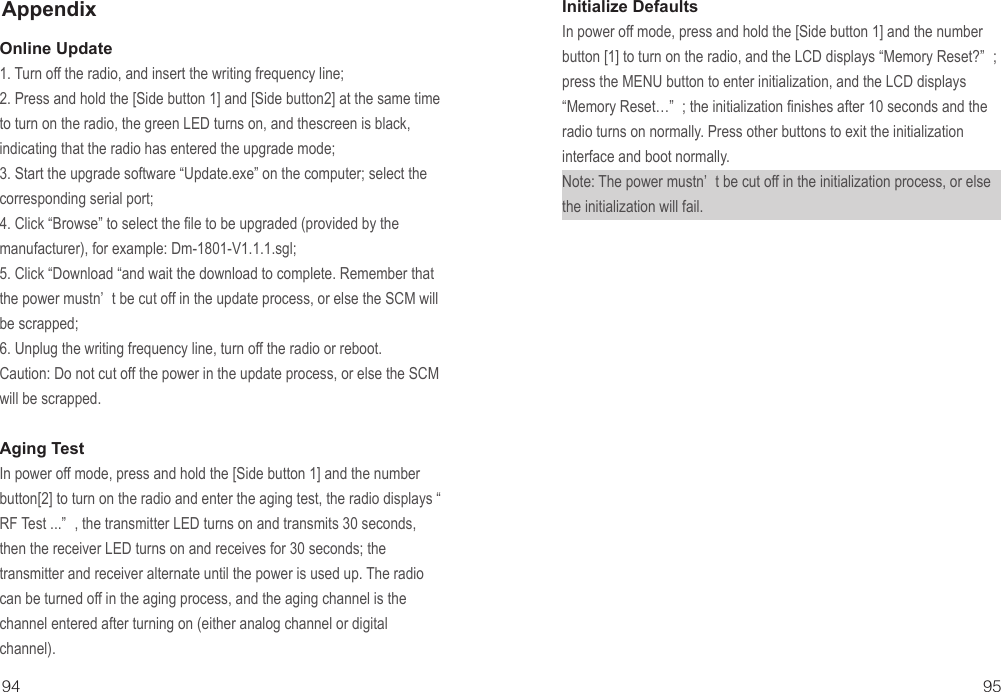 9594Online Update1. Turn off the radio, and insert the writing frequency line;2. Press and hold the [Side button 1] and [Side button2] at the same time to turn on the radio, the green LED turns on, and thescreen is black, indicating that the radio has entered the upgrade mode;3. Start the upgrade software “Update.exe” on the computer; select the corresponding serial port;4. Click “Browse” to select the file to be upgraded (provided by the manufacturer), for example: Dm-1801-V1.1.1.sgl;5. Click “Download “and wait the download to complete. Remember that the power mustn’ t be cut off in the update process, or else the SCM will be scrapped;6. Unplug the writing frequency line, turn off the radio or reboot.Caution: Do not cut off the power in the update process, or else the SCM will be scrapped.Aging TestIn power off mode, press and hold the [Side button 1] and the number button[2] to turn on the radio and enter the aging test, the radio displays “ RF Test ...” , the transmitter LED turns on and transmits 30 seconds, then the receiver LED turns on and receives for 30 seconds; the transmitter and receiver alternate until the power is used up. The radio can be turned off in the aging process, and the aging channel is the channel entered after turning on (either analog channel or digital channel).Initialize DefaultsIn power off mode, press and hold the [Side button 1] and the number button [1] to turn on the radio, and the LCD displays “Memory Reset?” ; press the MENU button to enter initialization, and the LCD displays “Memory Reset…” ; the initialization finishes after 10 seconds and the radio turns on normally. Press other buttons to exit the initialization interface and boot normally.Note: The power mustn’ t be cut off in the initialization process, or else the initialization will fail.Appendix