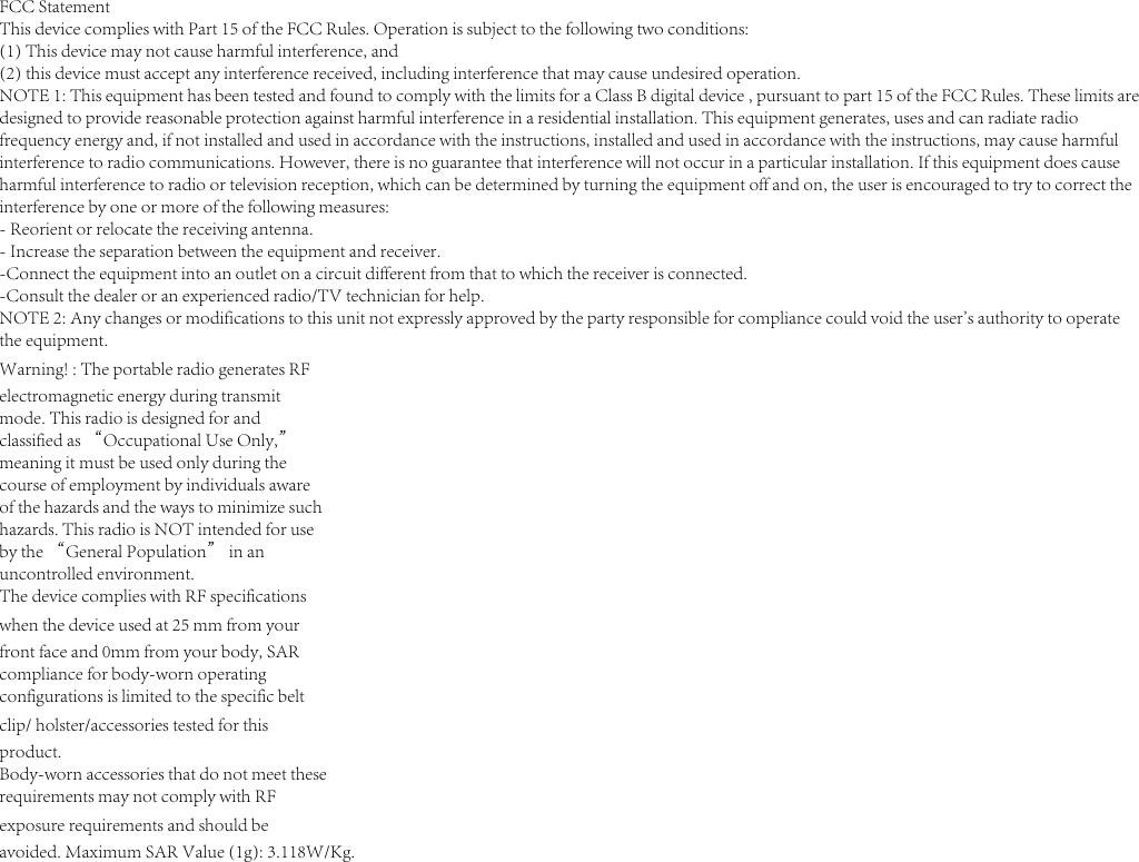 FCC StatementThis device complies with Part 15 of the FCC Rules. Operation is subject to the following two conditions:(1) This device may not cause harmful interference, and(2) this device must accept any interference received, including interference that may cause undesired operation.NOTE 1: This equipment has been tested and found to comply with the limits for a Class B digital device , pursuant to part 15 of the FCC Rules. These limits aredesigned to provide reasonable protection against harmful interference in a residential installation. This equipment generates, uses and can radiate radiofrequency energy and, if not installed and used in accordance with the instructions, installed and used in accordance with the instructions, may cause harmfulinterference to radio communications. However, there is no guarantee that interference will not occur in a particular installation. If this equipment does causeharmful interference to radio or television reception, which can be determined by turning the equipment off and on, the user is encouraged to try to correct theinterference by one or more of the following measures:- Reorient or relocate the receiving antenna.- Increase the separation between the equipment and receiver.-Connect the equipment into an outlet on a circuit different from that to which the receiver is connected.-Consult the dealer or an experienced radio/TV technician for help.NOTE 2: Any changes or modifications to this unit not expressly approved by the party responsible for compliance could void the user&apos;s authority to operatethe equipment.Warning! : The portable radio generates RFelectromagnetic energy during transmitmode. This radio is designed for andclassified as “Occupational Use Only,”meaning it must be used only during thecourse of employment by individuals awareof the hazards and the ways to minimize suchhazards. This radio is NOT intended for useby the “General Population” in anuncontrolled environment.The device complies with RF specificationswhen the device used at 25 mm from yourfront face and 0mm from your body, SARcompliance for body-worn operatingconfigurations is limited to the specific beltclip/ holster/accessories tested for thisproduct.Body-worn accessories that do not meet theserequirements may not comply with RFexposure requirements and should beavoided. Maximum SAR Value (1g): 3.118W/Kg.