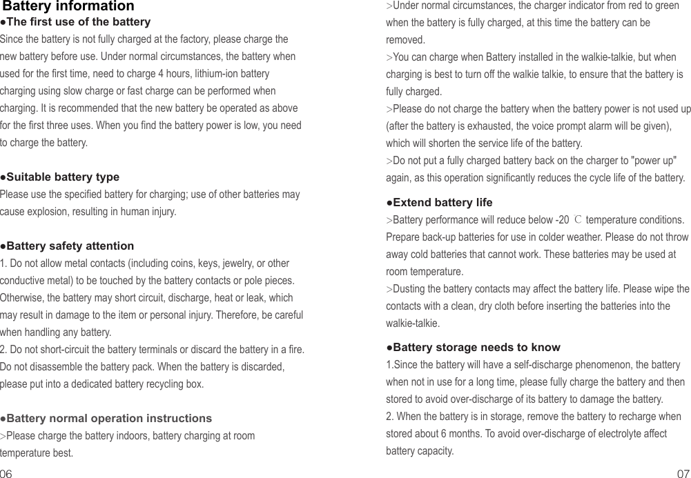 Battery information06 07●The first use of the batterySince the battery is not fully charged at the factory, please charge the new battery before use. Under normal circumstances, the battery when used for the first time, need to charge 4 hours, lithium-ion battery charging using slow charge or fast charge can be performed when charging. It is recommended that the new battery be operated as above for the first three uses. When you find the battery power is low, you need to charge the battery.●Suitable battery typePlease use the specified battery for charging; use of other batteries may cause explosion, resulting in human injury.●Battery safety attention1. Do not allow metal contacts (including coins, keys, jewelry, or other conductive metal) to be touched by the battery contacts or pole pieces. Otherwise, the battery may short circuit, discharge, heat or leak, which may result in damage to the item or personal injury. Therefore, be careful when handling any battery.2. Do not short-circuit the battery terminals or discard the battery in a fire. Do not disassemble the battery pack. When the battery is discarded, please put into a dedicated battery recycling box.●Battery normal operation instructions&gt;Please charge the battery indoors, battery charging at room temperature best.&gt;Under normal circumstances, the charger indicator from red to green when the battery is fully charged, at this time the battery can be removed.&gt;You can charge when Battery installed in the walkie-talkie, but when charging is best to turn off the walkie talkie, to ensure that the battery is fully charged.&gt;Please do not charge the battery when the battery power is not used up (after the battery is exhausted, the voice prompt alarm will be given), which will shorten the service life of the battery.&gt;Do not put a fully charged battery back on the charger to &quot;power up&quot; again, as this operation significantly reduces the cycle life of the battery.●Extend battery life&gt;Battery performance will reduce below -20 ℃ temperature conditions. Prepare back-up batteries for use in colder weather. Please do not throw away cold batteries that cannot work. These batteries may be used at room temperature.&gt;Dusting the battery contacts may affect the battery life. Please wipe the contacts with a clean, dry cloth before inserting the batteries into the walkie-talkie.●Battery storage needs to know1.Since the battery will have a self-discharge phenomenon, the battery when not in use for a long time, please fully charge the battery and then stored to avoid over-discharge of its battery to damage the battery.2. When the battery is in storage, remove the battery to recharge when stored about 6 months. To avoid over-discharge of electrolyte affect battery capacity.