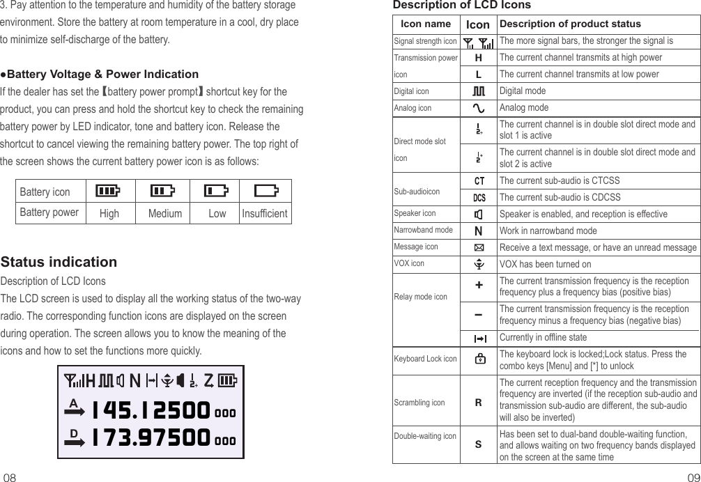08 09Battery icon Battery power High           Medium          Low      InsufficientStatus indicationDescription of LCD IconsDescription of product statusThe more signal bars, the stronger the signal isThe current channel transmits at high powerThe current channel transmits at low powerDigital modeAnalog modeThe current channel is in double slot direct mode and slot 1 is activeThe current channel is in double slot direct mode and slot 2 is activeThe current sub-audio is CTCSSThe current sub-audio is CDCSSSpeaker is enabled, and reception is effectiveWork in narrowband modeReceive a text message, or have an unread messageVOX has been turned onThe current transmission frequency is the reception frequency plus a frequency bias (positive bias)The current transmission frequency is the reception frequency minus a frequency bias (negative bias)Currently in offline stateThe keyboard lock is locked;Lock status. Press the combo keys [Menu] and [*] to unlockThe current reception frequency and the transmission frequency are inverted (if the reception sub-audio and transmission sub-audio are different, the sub-audio will also be inverted)Has been set to dual-band double-waiting function, and allows waiting on two frequency bands displayed on the screen at the same timeIcon nameSignal strength iconTransmission power iconDigital iconAnalog iconDirect mode slot iconSub-audioiconSpeaker iconNarrowband modeMessage iconVOX iconRelay mode iconKeyboard Lock iconScrambling iconDouble-waiting iconHLRS+-Icon3. Pay attention to the temperature and humidity of the battery storage environment. Store the battery at room temperature in a cool, dry place to minimize self-discharge of the battery.●Battery Voltage &amp; Power IndicationIf the dealer has set the 【battery power prompt】 shortcut key for the product, you can press and hold the shortcut key to check the remaining battery power by LED indicator, tone and battery icon. Release the shortcut to cancel viewing the remaining battery power. The top right of the screen shows the current battery power icon is as follows:Description of LCD IconsThe LCD screen is used to display all the working status of the two-way radio. The corresponding function icons are displayed on the screen during operation. The screen allows you to know the meaning of the icons and how to set the functions more quickly.145.12500173.97500000000A