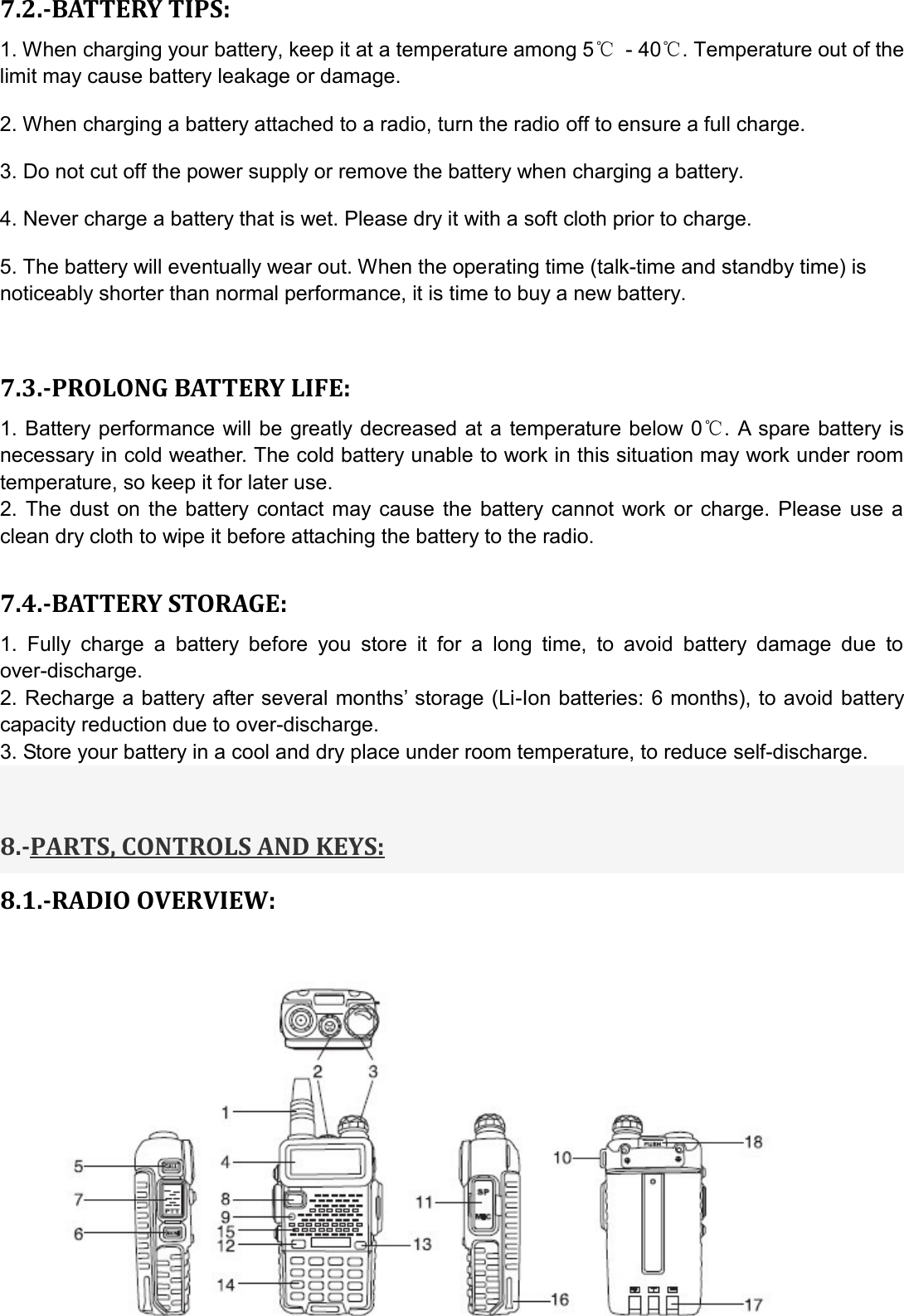 7.2.-BATTERY TIPS: 1. When charging your battery, keep it at a temperature among 5℃ - 40℃. Temperature out of the limit may cause battery leakage or damage.   2. When charging a battery attached to a radio, turn the radio off to ensure a full charge.   3. Do not cut off the power supply or remove the battery when charging a battery.   4. Never charge a battery that is wet. Please dry it with a soft cloth prior to charge.   5. The battery will eventually wear out. When the operating time (talk-time and standby time) is noticeably shorter than normal performance, it is time to buy a new battery.    7.3.-PROLONG BATTERY LIFE: 1. Battery performance will be  greatly decreased at a  temperature below 0℃. A spare  battery is necessary in cold weather. The cold battery unable to work in this situation may work under room temperature, so keep it for later use. 2.  The  dust  on the  battery contact may  cause  the  battery  cannot work or  charge.  Please use  a clean dry cloth to wipe it before attaching the battery to the radio.  7.4.-BATTERY STORAGE: 1.  Fully  charge  a  battery  before  you  store  it  for  a  long  time,  to  avoid  battery  damage  due  to over-discharge.   2. Recharge a battery after several months’ storage (Li-Ion batteries: 6 months), to avoid battery capacity reduction due to over-discharge.   3. Store your battery in a cool and dry place under room temperature, to reduce self-discharge.     8.-PARTS, CONTROLS AND KEYS: 8.1.-RADIO OVERVIEW:        