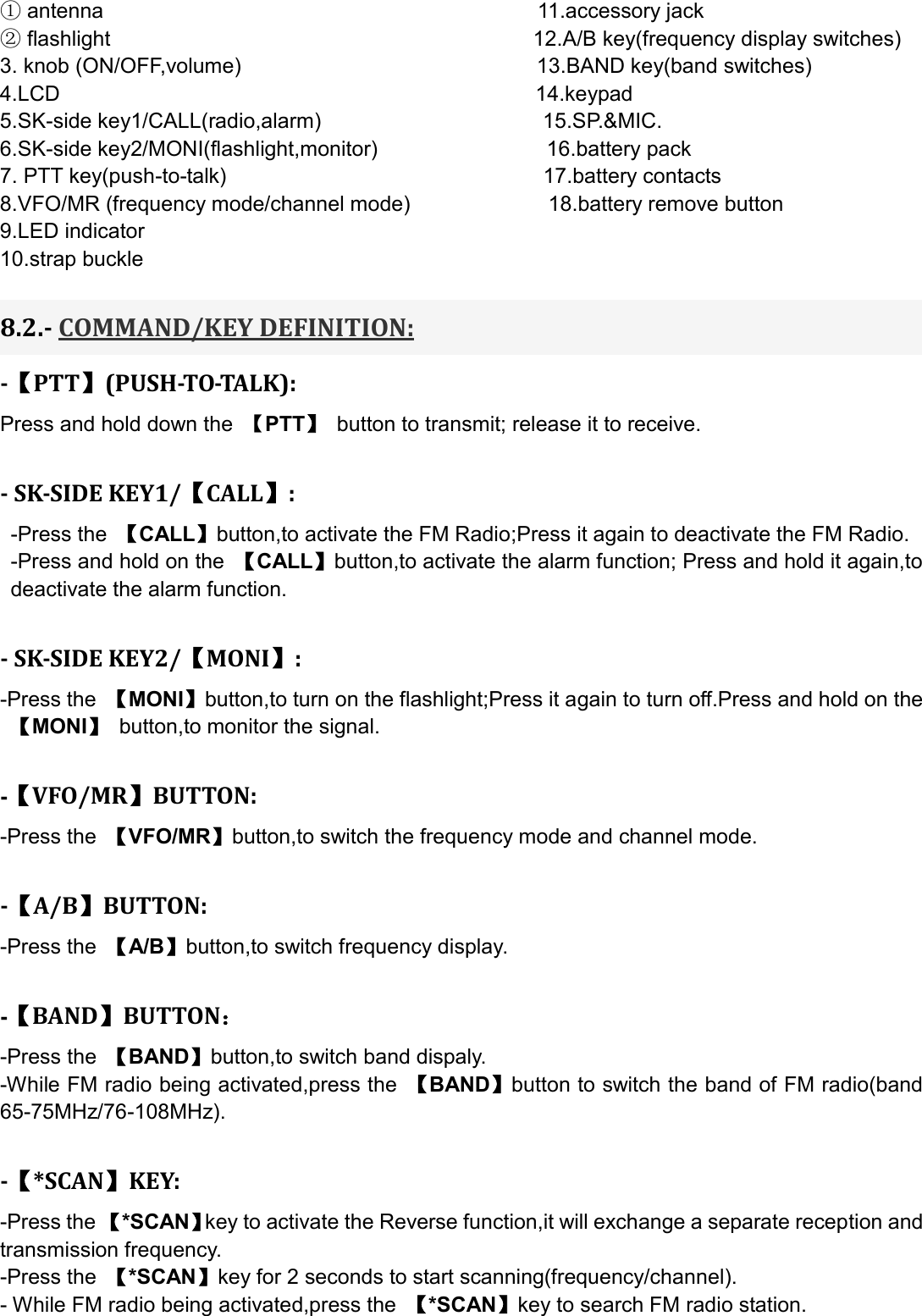  ① antenna                                         11.accessory jack ② flashlight                                                                                12.A/B key(frequency display switches) 3. knob (ON/OFF,volume)                                                        13.BAND key(band switches) 4.LCD                                             14.keypad 5.SK-side key1/CALL(radio,alarm)                                          15.SP.&amp;MIC. 6.SK-side key2/MONI(flashlight,monitor)                                16.battery pack 7. PTT key(push-to-talk)                              17.battery contacts 8.VFO/MR (frequency mode/channel mode)                          18.battery remove button 9.LED indicator 10.strap buckle  8.2.- COMMAND/KEY DEFINITION: -【PTT】(PUSH-TO-TALK): Press and hold down the  【PTT】 button to transmit; release it to receive.  - SK-SIDE KEY1/【CALL】:   -Press the  【CALL】button,to activate the FM Radio;Press it again to deactivate the FM Radio.   -Press and hold on the  【CALL】button,to activate the alarm function; Press and hold it again,to deactivate the alarm function.    - SK-SIDE KEY2/【MONI】: -Press the  【MONI】button,to turn on the flashlight;Press it again to turn off.Press and hold on the 【MONI】  button,to monitor the signal.  -【VFO/MR】BUTTON: -Press the  【VFO/MR】button,to switch the frequency mode and channel mode.  -【A/B】BUTTON: -Press the  【A/B】button,to switch frequency display.  -【BAND】BUTTON： -Press the  【BAND】button,to switch band dispaly. -While FM radio being activated,press the  【BAND】button to switch the band of FM radio(band 65-75MHz/76-108MHz).  -【*SCAN】KEY: -Press the 【*SCAN】key to activate the Reverse function,it will exchange a separate reception and transmission frequency. -Press the  【*SCAN】key for 2 seconds to start scanning(frequency/channel). - While FM radio being activated,press the  【*SCAN】key to search FM radio station. 