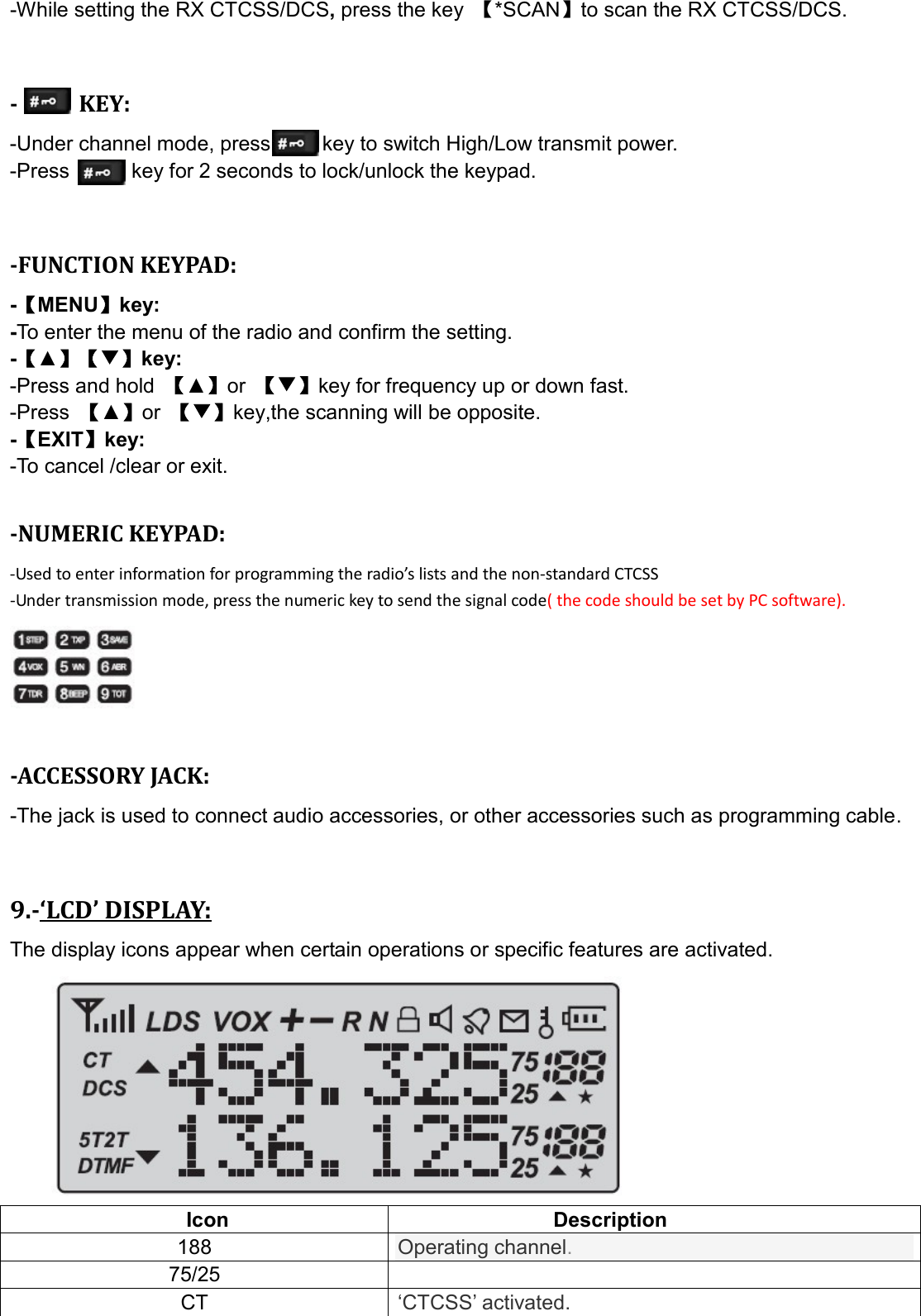 -While setting the RX CTCSS/DCS, press the key  【*SCAN】to scan the RX CTCSS/DCS.   -          KEY: -Under channel mode, press          key to switch High/Low transmit power.   -Press            key for 2 seconds to lock/unlock the keypad.   -FUNCTION KEYPAD: -【MENU】key:   -To enter the menu of the radio and confirm the setting. -【▲】【▼】key:     -Press and hold  【▲】or  【▼】key for frequency up or down fast. -Press  【▲】or 【▼】key,the scanning will be opposite. -【EXIT】key: -To cancel /clear or exit.  -NUMERIC KEYPAD: -Used to enter information for programming the radio’s lists and the non-standard CTCSS   -Under transmission mode, press the numeric key to send the signal code( the code should be set by PC software).    -ACCESSORY JACK: -The jack is used to connect audio accessories, or other accessories such as programming cable.   9.-‘LCD’ DISPLAY: The display icons appear when certain operations or specific features are activated.          Icon  Description 188 Operating channel. 75/25   CT ‘CTCSS’ activated. 