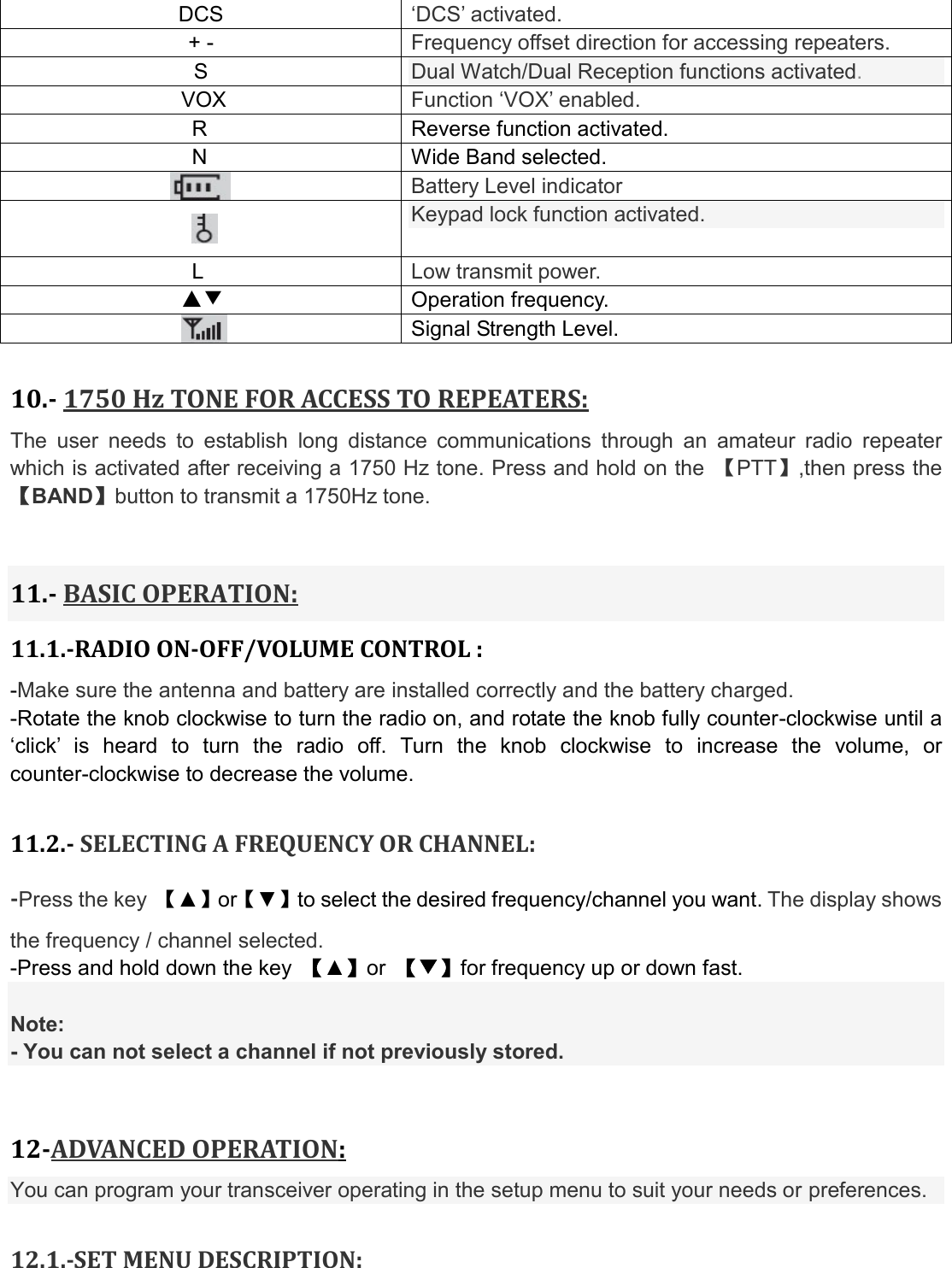 DCS ‘DCS’ activated. + -  Frequency offset direction for accessing repeaters. S  Dual Watch/Dual Reception functions activated. VOX  Function ‘VOX’ enabled. R  Reverse function activated.                  N  Wide Band selected.  Battery Level indicator  Keypad lock function activated. L  Low transmit power. ▲▼  Operation frequency.  Signal Strength Level.  10.- 1750 Hz TONE FOR ACCESS TO REPEATERS: The  user  needs  to  establish  long  distance  communications  through  an  amateur  radio  repeater which is activated after receiving a 1750 Hz tone. Press and hold on the  【PTT】,then press the 【BAND】button to transmit a 1750Hz tone.   11.- BASIC OPERATION: 11.1.-RADIO ON-OFF/VOLUME CONTROL : -Make sure the antenna and battery are installed correctly and the battery charged. -Rotate the knob clockwise to turn the radio on, and rotate the knob fully counter-clockwise until a ‘click’  is  heard  to  turn  the  radio  off.  Turn  the  knob  clockwise  to  increase  the  volume,  or counter-clockwise to decrease the volume.  11.2.- SELECTING A FREQUENCY OR CHANNEL: -Press the key  【▲】or【▼】to select the desired frequency/channel you want. The display shows the frequency / channel selected. -Press and hold down the key  【▲】or  【▼】for frequency up or down fast.  Note: - You can not select a channel if not previously stored.  12-ADVANCED OPERATION: You can program your transceiver operating in the setup menu to suit your needs or preferences.  12.1.-SET MENU DESCRIPTION:  