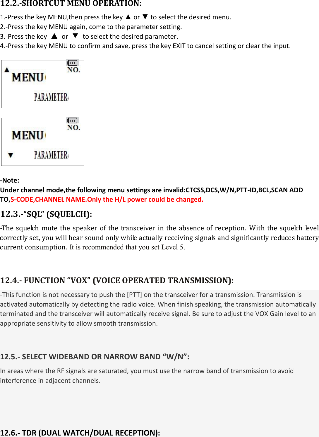  12.2.-SHORTCUT MENU OPERATION: 1.-Press the key MENU,then press the key ▲ or ▼ to select the desired menu. 2.-Press the key MENU again, come to the parameter setting. 3.-Press the key  ▲  or  ▼  to select the desired parameter. 4.-Press the key MENU to confirm and save, press the key EXIT to cancel setting or clear the input.                        -Note: Under channel mode,the following menu settings are invalid:CTCSS,DCS,W/N,PTT-ID,BCL,SCAN ADD TO,S-CODE,CHANNEL NAME.Only the H/L power could be changed. 12.3.-“SQL” (SQUELCH): -The  squelch  mute  the  speaker of the  transceiver  in  the absence of  reception. With the  squelch  level correctly set, you will hear sound only while actually receiving signals and significantly reduces battery current consumption. It is recommended that you set Level 5.   12.4.- FUNCTION “VOX” (VOICE OPERATED TRANSMISSION): -This function is not necessary to push the [PTT] on the transceiver for a transmission. Transmission is activated automatically by detecting the radio voice. When finish speaking, the transmission automatically terminated and the transceiver will automatically receive signal. Be sure to adjust the VOX Gain level to an appropriate sensitivity to allow smooth transmission.   12.5.- SELECT WIDEBAND OR NARROW BAND “W/N”: In areas where the RF signals are saturated, you must use the narrow band of transmission to avoid interference in adjacent channels.    12.6.- TDR (DUAL WATCH/DUAL RECEPTION): 