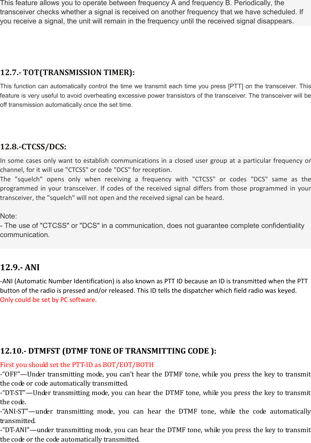 This feature allows you to operate between frequency A and frequency B. Periodically, the transceiver checks whether a signal is received on another frequency that we have scheduled. If you receive a signal, the unit will remain in the frequency until the received signal disappears.   12.7.- TOT(TRANSMISSION TIMER): This function can automatically control the time we transmit each time you press [PTT] on the transceiver. This feature is very useful to avoid overheating excessive power transistors of the transceiver. The transceiver will be off transmission automatically once the set time.   12.8.-CTCSS/DCS: In some  cases only want to establish communications in a closed user group at a particular frequency or channel, for it will use &quot;CTCSS&quot; or code &quot;DCS&quot; for reception. The  &quot;squelch&quot;  opens  only  when  receiving  a  frequency  with  &quot;CTCSS&quot;  or  codes  &quot;DCS&quot;  same  as  the programmed  in  your transceiver.  If  codes of  the  received signal  differs from  those programmed in  your transceiver, the &quot;squelch&quot; will not open and the received signal can be heard.  Note: - The use of &quot;CTCSS&quot; or &quot;DCS&quot; in a communication, does not guarantee complete confidentiality communication.   12.9.- ANI -ANI (Automatic Number Identification) is also known as PTT ID because an ID is transmitted when the PTT button of the radio is pressed and/or released. This ID tells the dispatcher which field radio was keyed. Only could be set by PC software.    12.10.- DTMFST (DTMF TONE OF TRANSMITTING CODE ): First you should set the PTT-ID as BOT/EOT/BOTH -“OFF”—Under transmitting mode, you can’t hear the DTMF tone, while you press the key to transmit the code or code automatically transmitted. -“DT-ST”—Under transmitting mode, you can hear the DTMF tone, while you press the key to transmit the code. -“ANI-ST”—under  transmitting  mode,  you  can  hear  the  DTMF  tone,  while  the  code  automatically transmitted. -“DT-ANI”—under transmitting mode, you can hear the DTMF tone, while you press the key to transmit the code or the code automatically transmitted. 