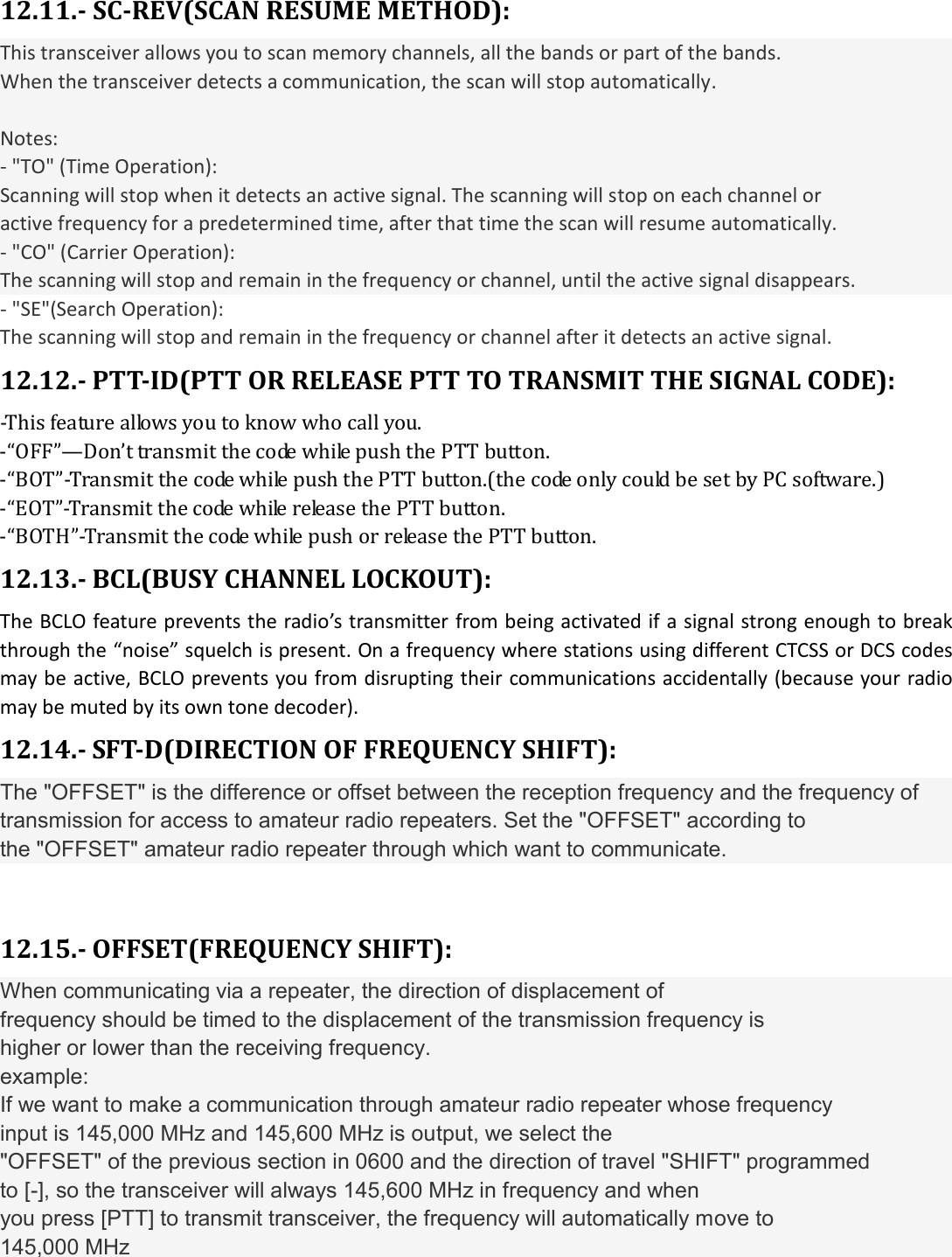   12.11.- SC-REV(SCAN RESUME METHOD): This transceiver allows you to scan memory channels, all the bands or part of the bands. When the transceiver detects a communication, the scan will stop automatically.  Notes: - &quot;TO&quot; (Time Operation): Scanning will stop when it detects an active signal. The scanning will stop on each channel or active frequency for a predetermined time, after that time the scan will resume automatically. - &quot;CO&quot; (Carrier Operation): The scanning will stop and remain in the frequency or channel, until the active signal disappears. - &quot;SE&quot;(Search Operation): The scanning will stop and remain in the frequency or channel after it detects an active signal. 12.12.- PTT-ID(PTT OR RELEASE PTT TO TRANSMIT THE SIGNAL CODE): -This feature allows you to know who call you. -“OFF”—Don’t transmit the code while push the PTT button. -“BOT”-Transmit the code while push the PTT button.(the code only could be set by PC software.) -“EOT”-Transmit the code while release the PTT button. -“BOTH”-Transmit the code while push or release the PTT button. 12.13.- BCL(BUSY CHANNEL LOCKOUT): The BCLO feature prevents the radio’s transmitter from being activated if a signal strong enough to break through the “noise” squelch is present. On a frequency where stations using different CTCSS or DCS codes may be active, BCLO prevents you from disrupting their communications accidentally (because your radio may be muted by its own tone decoder). 12.14.- SFT-D(DIRECTION OF FREQUENCY SHIFT): The &quot;OFFSET&quot; is the difference or offset between the reception frequency and the frequency of transmission for access to amateur radio repeaters. Set the &quot;OFFSET&quot; according to the &quot;OFFSET&quot; amateur radio repeater through which want to communicate.  12.15.- OFFSET(FREQUENCY SHIFT): When communicating via a repeater, the direction of displacement of frequency should be timed to the displacement of the transmission frequency is higher or lower than the receiving frequency. example: If we want to make a communication through amateur radio repeater whose frequency input is 145,000 MHz and 145,600 MHz is output, we select the &quot;OFFSET&quot; of the previous section in 0600 and the direction of travel &quot;SHIFT&quot; programmed to [-], so the transceiver will always 145,600 MHz in frequency and when you press [PTT] to transmit transceiver, the frequency will automatically move to 145,000 MHz 