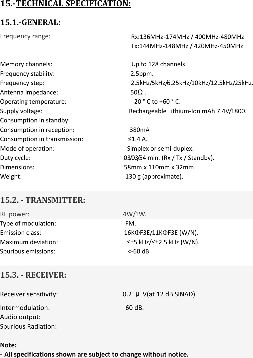 15.-TECHNICAL SPECIFICATION: 15.1.-GENERAL: Frequency range:                                                            Rx:136MHz-174MHz / 400MHz-480MHz                                        Tx:144MHz-148MHz / 420MHz-450MHz Memory channels:                                              Up to 128 channels Frequency stability:                                            2.5ppm. Frequency step:                                                  2.5kHz/5kHz/6.25kHz/10kHz/12.5kHz/25kHz. Antenna impedance:                                          50Ω. Operating temperature:                                      -20 ° C to +60 ° C. Supply voltage:                                                  Rechargeable Lithium-Ion mAh 7.4V/1800. Consumption in standby: Consumption in reception:                                380mA Consumption in transmission:                          ≤1.4 A. Mode of operation:                                          Simplex or semi-duplex. Duty cycle:                                                      03/03/54 min. (Rx / Tx / Standby). Dimensions:                                                    58mm x 110mm x 32mm Weight:                                                            130 g (approximate).  15.2. - TRANSMITTER: RF power:                          4W/1W. Type of modulation:                                        FM. Emission class:                        16KΦF3E/11KΦF3E (W/N). Maximum deviation:                                        ≤±5 kHz/≤±2.5 kHz (W/N). Spurious emissions:                                          &lt;-60 dB.  15.3. - RECEIVER: Receiver sensitivity:                                    0.2  μV(at 12 dB SINAD). Intermodulation:                                          60 dB. Audio output:                        Spurious Radiation:  Note: - All specifications shown are subject to change without notice.          