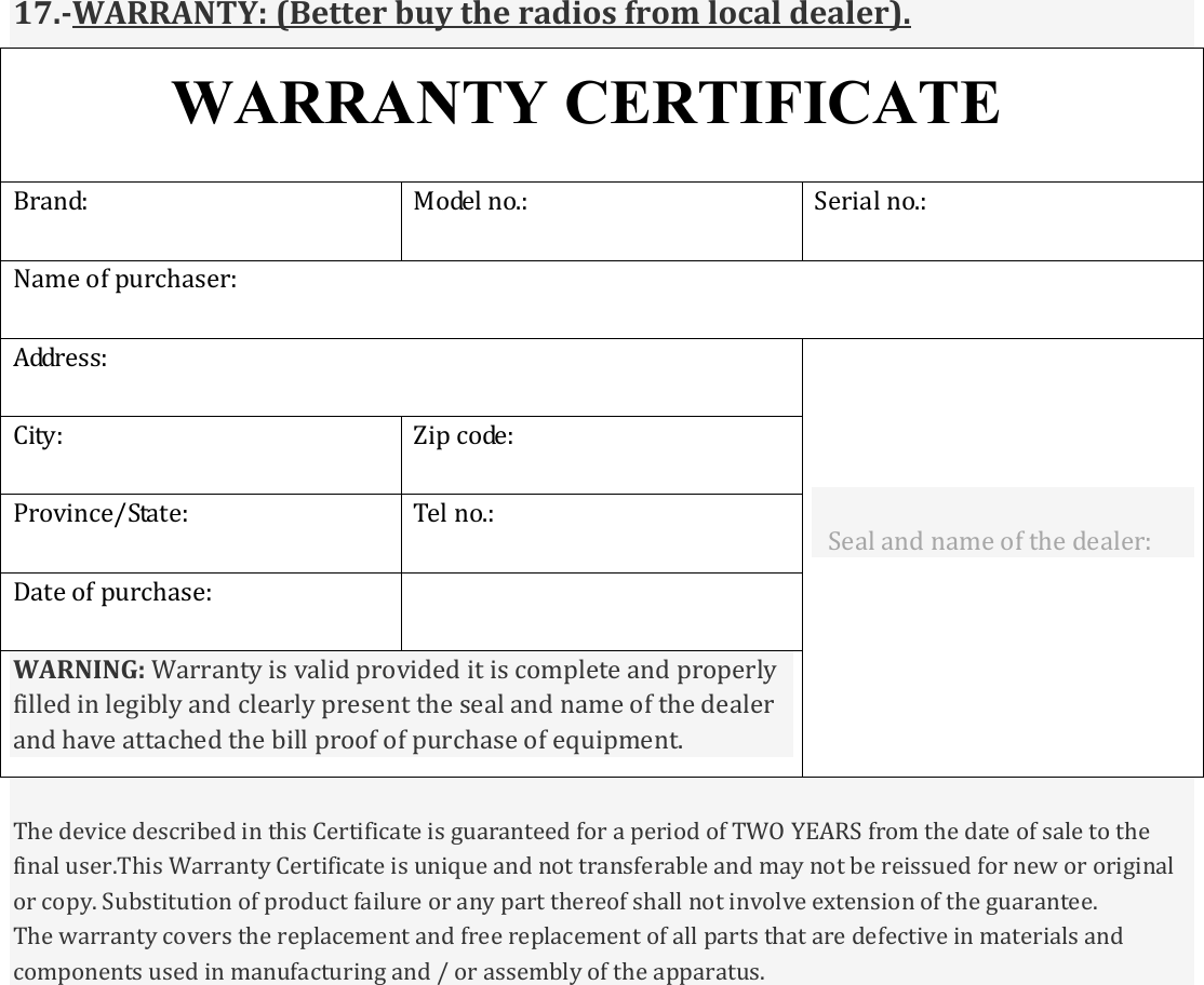           17.-WARRANTY: (Better buy the radios from local dealer). WARRANTY CERTIFICATE Brand: Model no.: Serial no.: Name of purchaser:  Address:  Seal and name of the dealer:  City: Zip code: Province/State: Tel no.: Date of purchase:  WARNING: Warranty is valid provided it is complete and properly filled in legibly and clearly present the seal and name of the dealer and have attached the bill proof of purchase of equipment.  The device described in this Certificate is guaranteed for a period of TWO YEARS from the date of sale to the final user.This Warranty Certificate is unique and not transferable and may not be reissued for new or original or copy. Substitution of product failure or any part thereof shall not involve extension of the guarantee. The warranty covers the replacement and free replacement of all parts that are defective in materials and components used in manufacturing and / or assembly of the apparatus. 