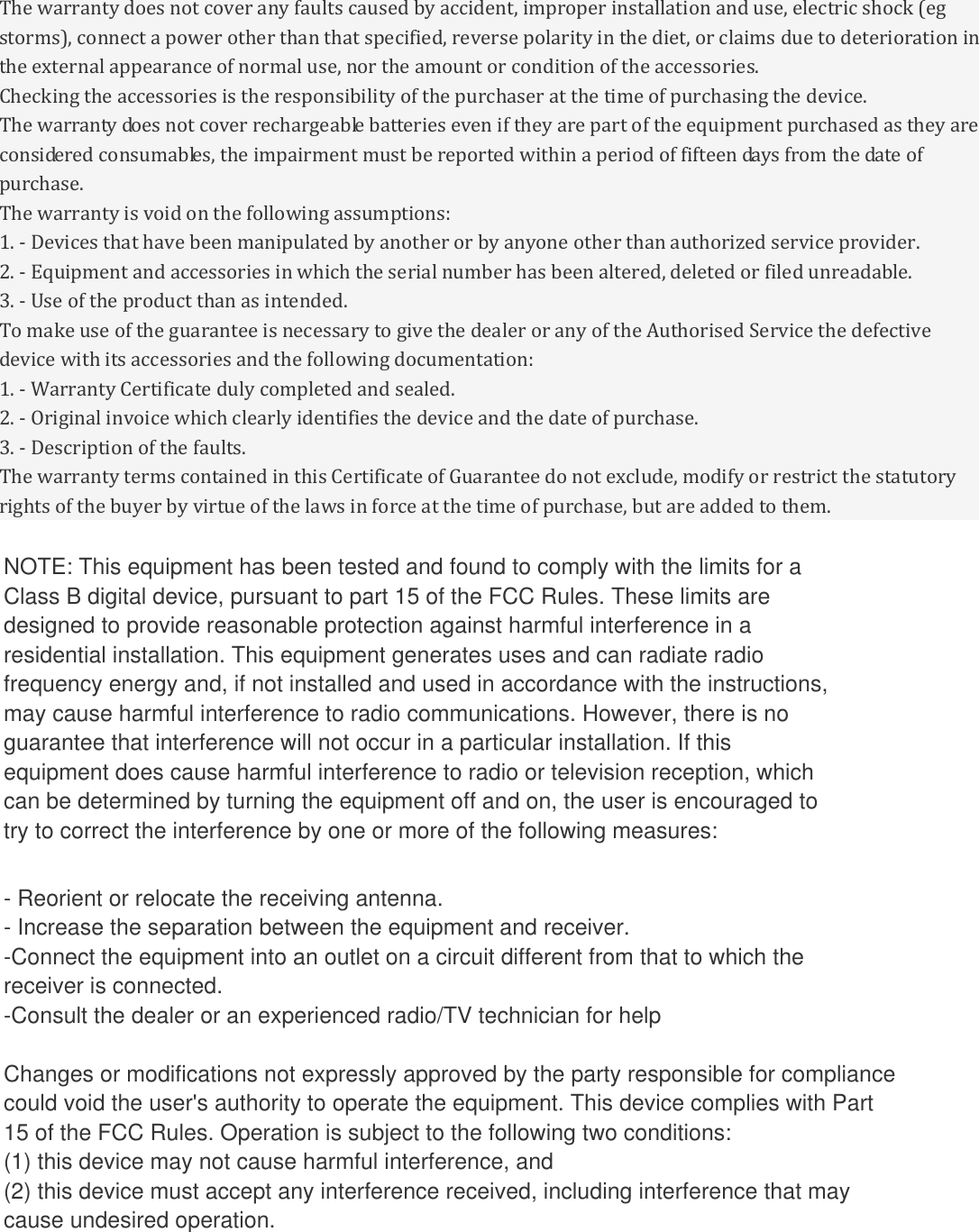 The warranty does not cover any faults caused by accident, improper installation and use, electric shock (eg storms), connect a power other than that specified, reverse polarity in the diet, or claims due to deterioration in the external appearance of normal use, nor the amount or condition of the accessories. Checking the accessories is the responsibility of the purchaser at the time of purchasing the device. The warranty does not cover rechargeable batteries even if they are part of the equipment purchased as they are considered consumables, the impairment must be reported within a period of fifteen days from the date of purchase. The warranty is void on the following assumptions: 1. - Devices that have been manipulated by another or by anyone other than authorized service provider. 2. - Equipment and accessories in which the serial number has been altered, deleted or filed unreadable. 3. - Use of the product than as intended. To make use of the guarantee is necessary to give the dealer or any of the Authorised Service the defective device with its accessories and the following documentation: 1. - Warranty Certificate duly completed and sealed. 2. - Original invoice which clearly identifies the device and the date of purchase. 3. - Description of the faults. The warranty terms contained in this Certificate of Guarantee do not exclude, modify or restrict the statutory rights of the buyer by virtue of the laws in force at the time of purchase, but are added to them.  NOTE: This equipment has been tested and found to comply with the limits for a Class B digital device, pursuant to part 15 of the FCC Rules. These limits are designed to provide reasonable protection against harmful interference in a residential installation. This equipment generates uses and can radiate radio frequency energy and, if not installed and used in accordance with the instructions, may cause harmful interference to radio communications. However, there is no guarantee that interference will not occur in a particular installation. If this equipment does cause harmful interference to radio or television reception, which can be determined by turning the equipment off and on, the user is encouraged to try to correct the interference by one or more of the following measures:   - Reorient or relocate the receiving antenna. - Increase the separation between the equipment and receiver. -Connect the equipment into an outlet on a circuit different from that to which the receiver is connected. -Consult the dealer or an experienced radio/TV technician for help  Changes or modifications not expressly approved by the party responsible for compliance  could void the user&apos;s authority to operate the equipment.   This device complies with Part 15 of the FCC Rules.  Operation is subject to the following two conditions:  (1) this device may not cause harmful interference, and  (2) this device must accept any interference received,  including interference that may cause undesired operation.  NOTE: This equipment has been tested and found to comply with the limits for a Class B digital device, pursuant to part 15 of the FCC Rules. These limits are designed to provide reasonable protection against harmful interference in a residential installation. This equipment generates uses and can radiate radio frequency energy and, if not installed and used in accordance with the instructions, may cause harmful interference to radio communications. However, there is no guarantee that interference will not occur in a particular installation. If this equipment does cause harmful interference to radio or television reception, which can be determined by turning the equipment off and on, the user is encouraged to try to correct the interference by one or more of the following measures:   - Reorient or relocate the receiving antenna. - Increase the separation between the equipment and receiver. -Connect the equipment into an outlet on a circuit different from that to which the receiver is connected. -Consult the dealer or an experienced radio/TV technician for help  Changes or modifications not expressly approved by the party responsible for compliance  could void the user&apos;s authority to operate the equipment.   This device complies with Part 15 of the FCC Rules.  Operation is subject to the following two conditions:  (1) this device may not cause harmful interference, and  (2) this device must accept any interference received,  including interference that may cause undesired operation.  NOTE: This equipment has been tested and found to comply with the limits for a Class B digital device, pursuant to part 15 of the FCC Rules. These limits are designed to provide reasonable protection against harmful interference in a residential installation. This equipment generates uses and can radiate radio frequency energy and, if not installed and used in accordance with the instructions, may cause harmful interference to radio communications. However, there is no guarantee that interference will not occur in a particular installation. If this equipment does cause harmful interference to radio or television reception, which can be determined by turning the equipment off and on, the user is encouraged to try to correct the interference by one or more of the following measures:   - Reorient or relocate the receiving antenna. - Increase the separation between the equipment and receiver. -Connect the equipment into an outlet on a circuit different from that to which the receiver is connected. -Consult the dealer or an experienced radio/TV technician for help  Changes or modifications not expressly approved by the party responsible for compliance  could void the user&apos;s authority to operate the equipment.   This device complies with Part 15 of the FCC Rules.  Operation is subject to the following two conditions:  (1) this device may not cause harmful interference, and  (2) this device must accept any interference received,  including interference that may cause undesired operation.   SERVICE SIGNALS IS PROHIBIITED UNDER FCC RULES AND FEDERRAL LAW.WARNING: MODIFICATION OF THIS DEVICE TO RECEIVE CELLULAR RADIOTELEPHONE NOTE: This equipment has been tested and found to comply with the limits for a Class B digital device, pursuant to part 15 of the FCC Rules. These limits are designed to provide reasonable protection against harmful interference in a residential installation. This equipment generates uses and can radiate radio frequency energy and, if not installed and used in accordance with the instructions, may cause harmful interference to radio communications. However, there is no guarantee that interference will not occur in a particular installation. If this equipment does cause harmful interference to radio or television reception, which can be determined by turning the equipment off and on, the user is encouraged to try to correct the interference by one or more of the following measures:   - Reorient or relocate the receiving antenna. - Increase the separation between the equipment and receiver. -Connect the equipment into an outlet on a circuit different from that to which the receiver is connected. -Consult the dealer or an experienced radio/TV technician for help  Changes or modifications not expressly approved by the party responsible for compliance  could void the user&apos;s authority to operate the equipment.   This device complies with Part 15 of the FCC Rules.  Operation is subject to the following two conditions:  (1) this device may not cause harmful interference, and  (2) this device must accept any interference received,  including interference that may cause undesired operation.   SERVICE SIGNALS IS PROHIBIITED UNDER FCC RULES AND FEDERRAL LAW.WARNING: MODIFICATION OF THIS DEVICE TO RECEIVE CELLULAR RADIOTELEPHONE NOTE: This equipment has been tested and found to comply with the limits for a Class B digital device, pursuant to part 15 of the FCC Rules. These limits are designed to provide reasonable protection against harmful interference in a residential installation. This equipment generates uses and can radiate radio frequency energy and, if not installed and used in accordance with the instructions, may cause harmful interference to radio communications. However, there is no guarantee that interference will not occur in a particular installation. If this equipment does cause harmful interference to radio or television reception, which can be determined by turning the equipment off and on, the user is encouraged to try to correct the interference by one or more of the following measures:   - Reorient or relocate the receiving antenna. - Increase the separation between the equipment and receiver. -Connect the equipment into an outlet on a circuit different from that to which the receiver is connected. -Consult the dealer or an experienced radio/TV technician for help  Changes or modifications not expressly approved by the party responsible for compliance  could void the user&apos;s authority to operate the equipment.   This device complies with Part 15 of the FCC Rules.  Operation is subject to the following two conditions:  (1) this device may not cause harmful interference, and  (2) this device must accept any interference received,  including interference that may cause undesired operation.   SERVICE SIGNALS IS PROHIBIITED UNDER FCC RULES AND FEDERRAL LAW.WARNING: MODIFICATION OF THIS DEVICE TO RECEIVE CELLULAR RADIOTELEPHONE NOTE: This equipment has been tested and found to comply with the limits for aClass B digital device, pursuant to part 15 of the FCC Rules. These limits aredesigned to provide reasonable protection against harmful interference in aresidential installation. This equipment generates uses and can radiate radiofrequency energy and, if not installed and used in accordance with the instructions,may cause harmful interference to radio communications. However, there is noguarantee that interference will not occur in a particular installation. If thisequipment does cause harmful interference to radio or television reception, whichcan be determined by turning the equipment off and on, the user is encouraged totry to correct the interference by one or more of the following measures:- Reorient or relocate the receiving antenna.- Increase the separation between the equipment and receiver.-Connect the equipment into an outlet on a circuit different from that to which thereceiver is connected.-Consult the dealer or an experienced radio/TV technician for helpChanges or modifications not expressly approved by the party responsible for compliancecould void the user&apos;s authority to operate the equipment. This device complies with Part15 of the FCC Rules. Operation is subject to the following two conditions:(1) this device may not cause harmful interference, and(2) this device must accept any interference received, including interference that maycause undesired operation.