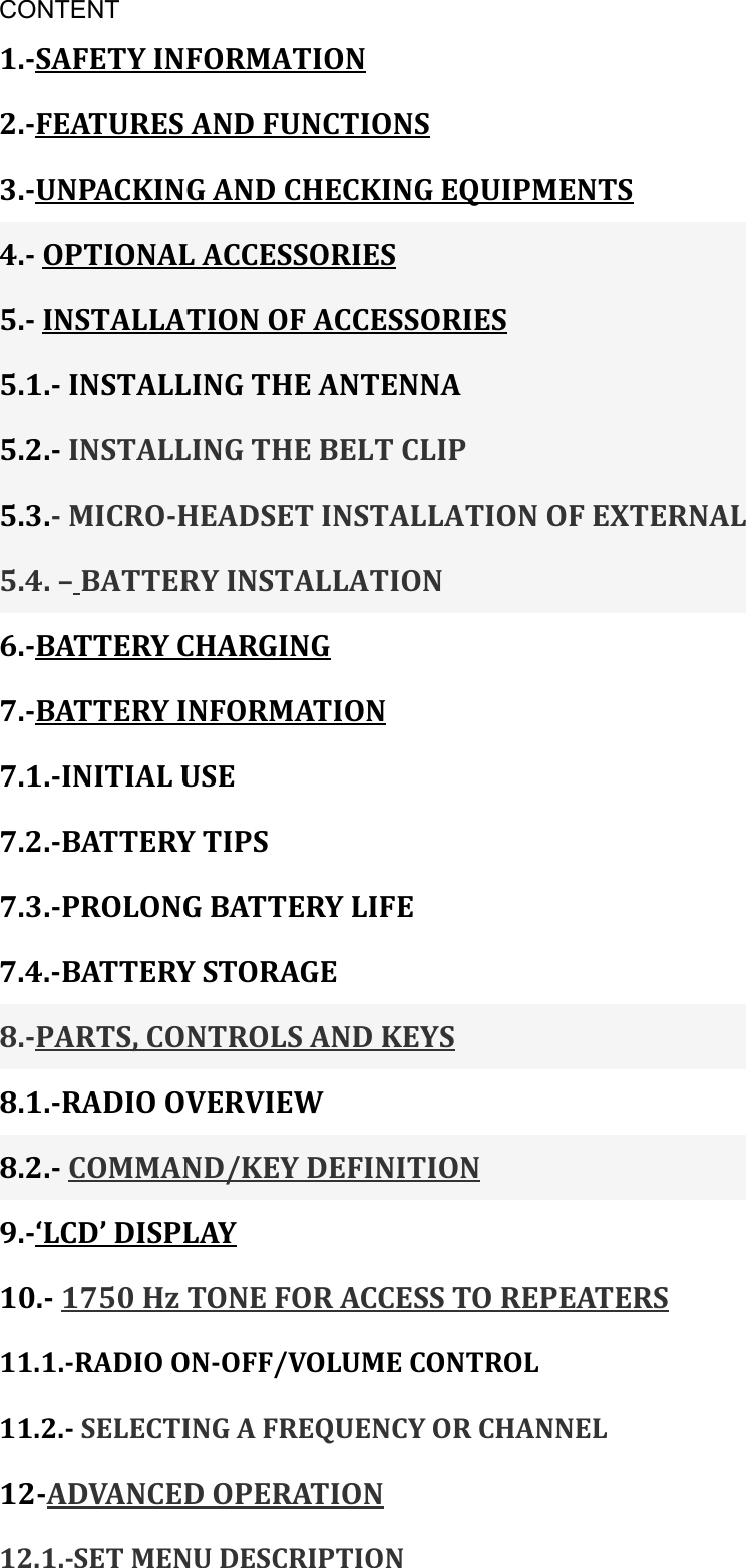 CONTENT 1.-SAFETY INFORMATION 2.-FEATURES AND FUNCTIONS 3.-UNPACKING AND CHECKING EQUIPMENTS 4.- OPTIONAL ACCESSORIES 5.- INSTALLATION OF ACCESSORIES 5.1.- INSTALLING THE ANTENNA 5.2.- INSTALLING THE BELT CLIP 5.3.- MICRO-HEADSET INSTALLATION OF EXTERNAL 5.4. – BATTERY INSTALLATION 6.-BATTERY CHARGING 7.-BATTERY INFORMATION 7.1.-INITIAL USE 7.2.-BATTERY TIPS 7.3.-PROLONG BATTERY LIFE 7.4.-BATTERY STORAGE 8.-PARTS, CONTROLS AND KEYS 8.1.-RADIO OVERVIEW 8.2.- COMMAND/KEY DEFINITION 9.-‘LCD’ DISPLAY 10.- 1750 Hz TONE FOR ACCESS TO REPEATERS 11.1.-RADIO ON-OFF/VOLUME CONTROL   11.2.- SELECTING A FREQUENCY OR CHANNEL 12-ADVANCED OPERATION 12.1.-SET MENU DESCRIPTION 