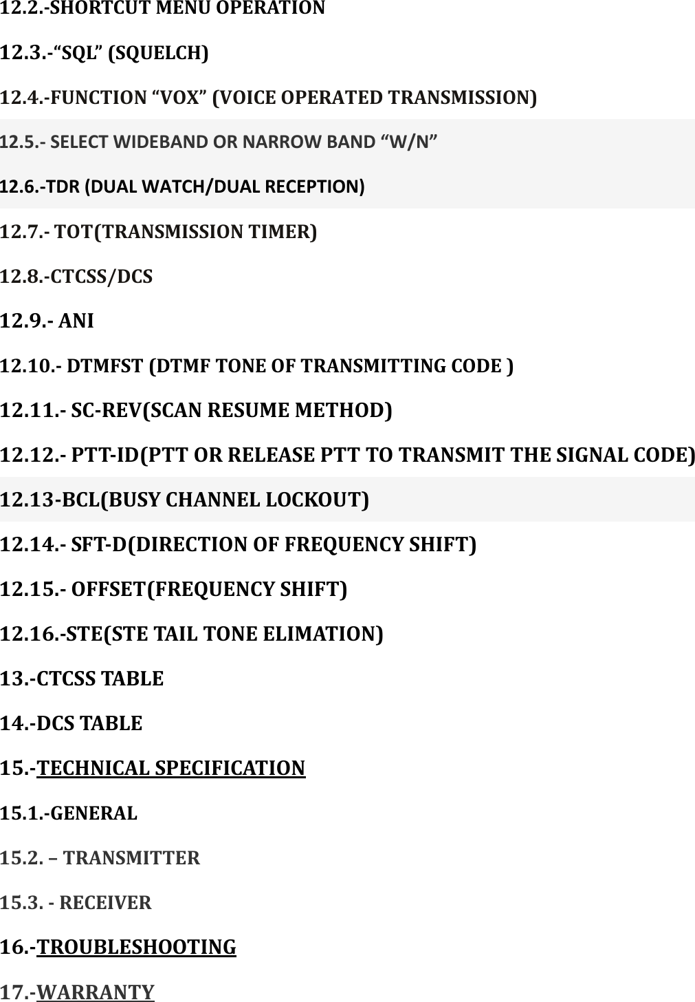 12.2.-SHORTCUT MENU OPERATION 12.3.-“SQL” (SQUELCH) 12.4.-FUNCTION “VOX” (VOICE OPERATED TRANSMISSION) 12.5.- SELECT WIDEBAND OR NARROW BAND “W/N” 12.6.-TDR (DUAL WATCH/DUAL RECEPTION) 12.7.- TOT(TRANSMISSION TIMER) 12.8.-CTCSS/DCS 12.9.- ANI 12.10.- DTMFST (DTMF TONE OF TRANSMITTING CODE ) 12.11.- SC-REV(SCAN RESUME METHOD) 12.12.- PTT-ID(PTT OR RELEASE PTT TO TRANSMIT THE SIGNAL CODE)   12.13-BCL(BUSY CHANNEL LOCKOUT) 12.14.- SFT-D(DIRECTION OF FREQUENCY SHIFT) 12.15.- OFFSET(FREQUENCY SHIFT) 12.16.-STE(STE TAIL TONE ELIMATION) 13.-CTCSS TABLE 14.-DCS TABLE 15.-TECHNICAL SPECIFICATION 15.1.-GENERAL 15.2. – TRANSMITTER 15.3. - RECEIVER 16.-TROUBLESHOOTING 17.-WARRANTY    