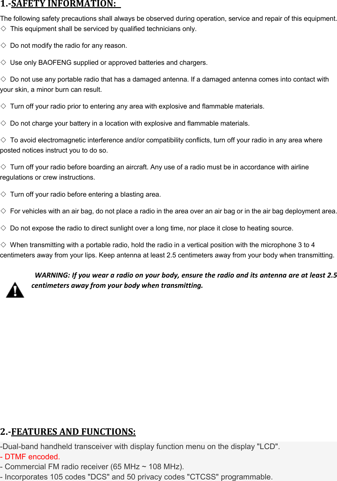 1.-SAFETY INFORMATION:   The following safety precautions shall always be observed during operation, service and repair of this equipment.   ◇ This equipment shall be serviced by qualified technicians only.   ◇ Do not modify the radio for any reason.   ◇ Use only BAOFENG supplied or approved batteries and chargers.   ◇ Do not use any portable radio that has a damaged antenna. If a damaged antenna comes into contact with your skin, a minor burn can result.   ◇ Turn off your radio prior to entering any area with explosive and flammable materials.   ◇ Do not charge your battery in a location with explosive and flammable materials.   ◇ To avoid electromagnetic interference and/or compatibility conflicts, turn off your radio in any area where posted notices instruct you to do so.   ◇ Turn off your radio before boarding an aircraft. Any use of a radio must be in accordance with airline regulations or crew instructions.   ◇ Turn off your radio before entering a blasting area.   ◇ For vehicles with an air bag, do not place a radio in the area over an air bag or in the air bag deployment area.   ◇ Do not expose the radio to direct sunlight over a long time, nor place it close to heating source.   ◇ When transmitting with a portable radio, hold the radio in a vertical position with the microphone 3 to 4 centimeters away from your lips. Keep antenna at least 2.5 centimeters away from your body when transmitting.     WARNING: If you wear a radio on your body, ensure the radio and its antenna are at least 2.5 centimeters away from your body when transmitting.        2.-FEATURES AND FUNCTIONS: -Dual-band handheld transceiver with display function menu on the display &quot;LCD&quot;. - DTMF encoded. - Commercial FM radio receiver (65 MHz ~ 108 MHz). - Incorporates 105 codes &quot;DCS&quot; and 50 privacy codes &quot;CTCSS&quot; programmable. 