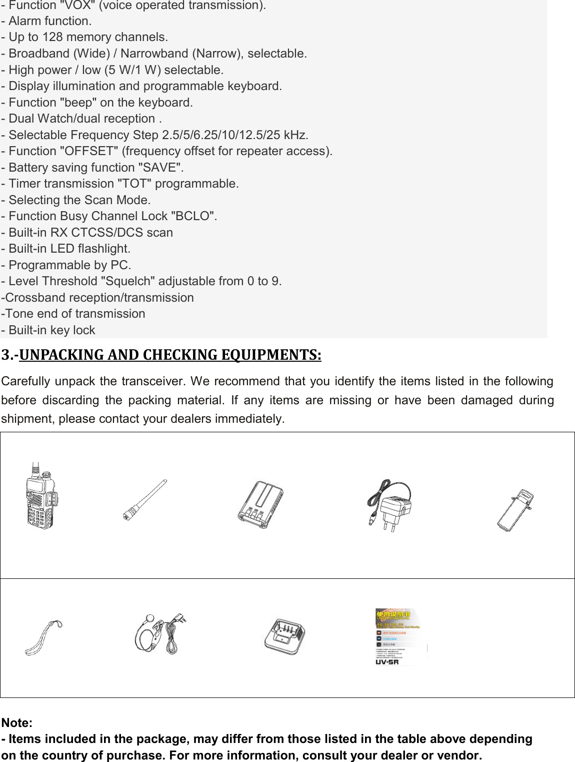 - Function &quot;VOX&quot; (voice operated transmission). - Alarm function. - Up to 128 memory channels. - Broadband (Wide) / Narrowband (Narrow), selectable. - High power / low (5 W/1 W) selectable. - Display illumination and programmable keyboard. - Function &quot;beep&quot; on the keyboard. - Dual Watch/dual reception . - Selectable Frequency Step 2.5/5/6.25/10/12.5/25 kHz. - Function &quot;OFFSET&quot; (frequency offset for repeater access). - Battery saving function &quot;SAVE&quot;. - Timer transmission &quot;TOT&quot; programmable. - Selecting the Scan Mode. - Function Busy Channel Lock &quot;BCLO&quot;. - Built-in RX CTCSS/DCS scan - Built-in LED flashlight. - Programmable by PC. - Level Threshold &quot;Squelch&quot; adjustable from 0 to 9. -Crossband reception/transmission -Tone end of transmission - Built-in key lock 3.-UNPACKING AND CHECKING EQUIPMENTS: Carefully unpack the transceiver. We recommend that you identify the items listed in the following before  discarding  the  packing  material.  If  any  items  are  missing  or  have  been  damaged  during shipment, please contact your dealers immediately.  Note: - Items included in the package, may differ from those listed in the table above depending on the country of purchase. For more information, consult your dealer or vendor.                  