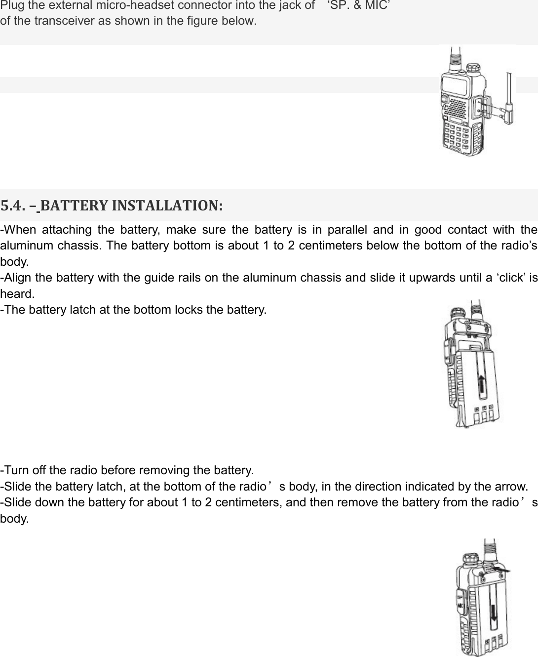 Plug the external micro-headset connector into the jack of    ‘SP. &amp; MIC’ of the transceiver as shown in the figure below.           5.4. – BATTERY INSTALLATION: -When  attaching  the  battery,  make  sure  the  battery  is  in  parallel  and  in  good  contact  with  the aluminum chassis. The battery bottom is about 1 to 2 centimeters below the bottom of the radio’s body. -Align the battery with the guide rails on the aluminum chassis and slide it upwards until a ‘click’ is heard. -The battery latch at the bottom locks the battery.          -Turn off the radio before removing the battery. -Slide the battery latch, at the bottom of the radio’s body, in the direction indicated by the arrow. -Slide down the battery for about 1 to 2 centimeters, and then remove the battery from the radio’s body.                