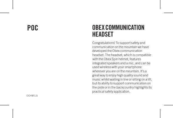 Congratulations! To support safety and communication on the mountain we have developed the Obex communication headset. The headset, which is compatible with the Obex Spin helmet, features integrated speakers and a mic, and can be used wireless with your smartphone wherever you are on the mountain. It&rsquo;s a great way to enjoy high quality sound and music whilst waiting in line or sitting on a lift, but its ability to support communication on the piste or in the backcountry highlights its practical safety application.POC OBEX COMMUNICATION HEADSETOCHM 1.5