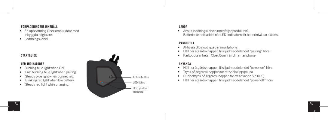 F&Ouml;RPACKNINGENS INNEH&Aring;LL&bull;  En upps&auml;ttning Obex &ouml;ronkuddar med    inbyggda h&ouml;gtalare.&bull; Laddningskabel.STARTGUIDELED-INDIKATORER&bull;  Blinking blue light when ON.&bull;  Fast blinking blue light when pairing.&bull;  Steady blue light when connected.&bull;  Blinking red light when low battery.&bull;  Steady red light while charging.LADDA  &bull;  Anslut laddningskabeln (medf&ouml;ljer produkten).   Batteriet &auml;r helt laddat n&auml;r LED-indikatorn f&ouml;r batteriniv&aring; har sl&auml;ckts.PARKOPPLA&bull;  Aktivera Bluetooth p&aring; din smartphone&bull;  H&aring;ll ner &aring;tg&auml;rdsknappen tills ljudmeddelandet &rdquo;pairing&rdquo; h&ouml;rs.&bull;  Parkoppla enheten Obex Com fr&aring;n din smartphoneANV&Auml;NDA&bull;  H&aring;ll ner &aring;tg&auml;rdsknappen tills ljudmeddelandet &rdquo;power on&rdquo; h&ouml;rs&bull;  Tryck p&aring; &aring;tg&auml;rdsknappen f&ouml;r att spela upp/pausa&bull;  Dubbeltryck p&aring; &aring;tg&auml;rdsknappen f&ouml;r att anv&auml;nda Siri (iOS) &bull;  H&aring;ll ner &aring;tg&auml;rdsknappen tills ljudmeddelandet &rdquo;power off&rdquo; h&ouml;rs  Action buttonLED lightsUSB port for chargingSvSv