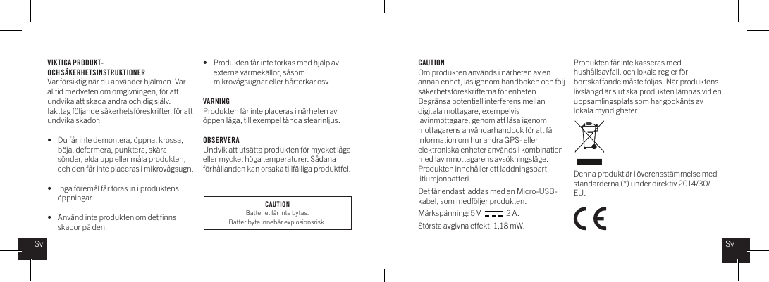 VIKTIGA PRODUKT- OCH S&Auml;KERHETSINSTRUKTIONERVar f&ouml;rsiktig n&auml;r du anv&auml;nder hj&auml;lmen. Var alltid medveten om omgivningen, f&ouml;r att undvika att skada andra och dig sj&auml;lv. Iakttag f&ouml;ljande s&auml;kerhetsf&ouml;reskrifter, f&ouml;r att undvika skador: &bull;  Du f&aring;r inte demontera, &ouml;ppna, krossa,    b&ouml;ja, deformera, punktera, sk&auml;ra    s&ouml;nder, elda upp eller m&aring;la produkten,    och den f&aring;r inte placeras i mikrov&aring;gsugn.&bull;   Inga f&ouml;rem&aring;l f&aring;r f&ouml;ras in i produktens   &ouml;ppningar.&bull;   Anv&auml;nd inte produkten om det ﬁnns    skador p&aring; den. &bull;   Produkten f&aring;r inte torkas med hj&auml;lp av    externa v&auml;rmek&auml;llor, s&aring;som     mikrov&aring;gsugnar eller h&aring;rtorkar osv. VARNINGProdukten f&aring;r inte placeras i n&auml;rheten av &ouml;ppen l&aring;ga, till exempel t&auml;nda stearinljus.  OBSERVERAUndvik att uts&auml;tta produkten f&ouml;r mycket l&aring;ga eller mycket h&ouml;ga temperaturer. S&aring;dana f&ouml;rh&aring;llanden kan orsaka tillf&auml;lliga produktfel.CAUTIONOm produkten anv&auml;nds i n&auml;rheten av en annan enhet, l&auml;s igenom handboken och f&ouml;lj s&auml;kerhetsf&ouml;reskrifterna f&ouml;r enheten. Begr&auml;nsa potentiell interferens mellan digitala mottagare, exempelvis lavinmottagare, genom att l&auml;sa igenom mottagarens anv&auml;ndarhandbok f&ouml;r att f&aring; information om hur andra GPS- eller elektroniska enheter anv&auml;nds i kombination med lavinmottagarens avs&ouml;kningsl&auml;ge.Produkten inneh&aring;ller ett laddningsbart litiumjonbatteri. Det f&aring;r endast laddas med en Micro-USB-kabel, som medf&ouml;ljer produkten. M&auml;rksp&auml;nning: 5 V                 2 A.St&ouml;rsta avgivna effekt: 1,18 mW.Produkten f&aring;r inte kasseras med hush&aring;llsavfall, och lokala regler f&ouml;r bortskaffande m&aring;ste f&ouml;ljas. N&auml;r produktens livsl&auml;ngd &auml;r slut ska produkten l&auml;mnas vid en uppsamlingsplats som har godk&auml;nts av lokala myndigheter. Denna produkt &auml;r i &ouml;verensst&auml;mmelse med standarderna (*) under direktiv 2014/30/EU.SvSvCAUTIONBatteriet f&aring;r inte bytas. Batteribyte inneb&auml;r explosionsrisk.