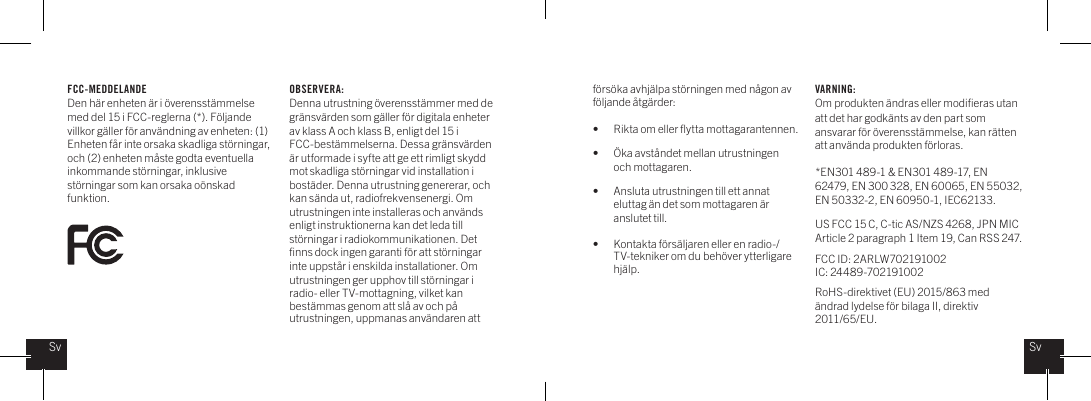 FCC-MEDDELANDEDen h&auml;r enheten &auml;r i &ouml;verensst&auml;mmelse med del 15 i FCC-reglerna (*). F&ouml;ljande villkor g&auml;ller f&ouml;r anv&auml;ndning av enheten: (1) Enheten f&aring;r inte orsaka skadliga st&ouml;rningar, och (2) enheten m&aring;ste godta eventuella inkommande st&ouml;rningar, inklusive st&ouml;rningar som kan orsaka o&ouml;nskad funktion.f&ouml;rs&ouml;ka avhj&auml;lpa st&ouml;rningen med n&aring;gon av f&ouml;ljande &aring;tg&auml;rder: &bull;    Rikta om eller ﬂytta mottagarantennen.&bull;    &Ouml;ka avst&aring;ndet mellan utrustningen    och mottagaren.&bull;    Ansluta utrustningen till ett annat      eluttag &auml;n det som mottagaren &auml;r    anslutet till.&bull;    Kontakta f&ouml;rs&auml;ljaren eller en radio-/     TV-tekniker om du beh&ouml;ver ytterligare    hj&auml;lp.VARNING: Om produkten &auml;ndras eller modiﬁeras utan att det har godk&auml;nts av den part som ansvarar f&ouml;r &ouml;verensst&auml;mmelse, kan r&auml;tten att anv&auml;nda produkten f&ouml;rloras. *EN301 489-1 &amp; EN301 489-17, EN 62479, EN 300 328, EN 60065, EN 55032, EN 50332-2, EN 60950-1, IEC62133.US FCC 15 C, C-tic AS/NZS 4268, JPN MIC Article 2 paragraph 1 Item 19, Can RSS 247.  FCC ID: 2ARLW702191002IC: 24489-702191002RoHS-direktivet (EU) 2015/863 med &auml;ndrad lydelse f&ouml;r bilaga II, direktiv 2011/65/EU.OBSERVERA:Denna utrustning &ouml;verensst&auml;mmer med de gr&auml;nsv&auml;rden som g&auml;ller f&ouml;r digitala enheter av klass A och klass B, enligt del 15 i FCC-best&auml;mmelserna. Dessa gr&auml;nsv&auml;rden &auml;r utformade i syfte att ge ett rimligt skydd mot skadliga st&ouml;rningar vid installation i bost&auml;der. Denna utrustning genererar, och kan s&auml;nda ut, radiofrekvensenergi. Om utrustningen inte installeras och anv&auml;nds enligt instruktionerna kan det leda till st&ouml;rningar i radiokommunikationen. Det ﬁnns dock ingen garanti f&ouml;r att st&ouml;rningar inte uppst&aring;r i enskilda installationer. Om utrustningen ger upphov till st&ouml;rningar i radio- eller TV-mottagning, vilket kan best&auml;mmas genom att sl&aring; av och p&aring; utrustningen, uppmanas anv&auml;ndaren att SvSv