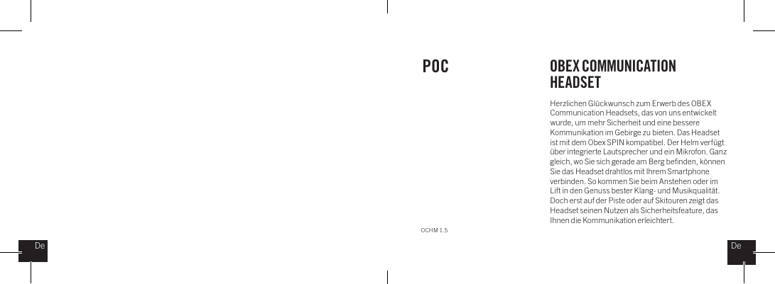 Herzlichen Gl&uuml;ckwunsch zum Erwerb des OBEX Communication Headsets, das von uns entwickelt wurde, um mehr Sicherheit und eine bessere Kommunikation im Gebirge zu bieten. Das Headset ist mit dem Obex SPIN kompatibel. Der Helm verf&uuml;gt &uuml;ber integrierte Lautsprecher und ein Mikrofon. Ganz gleich, wo Sie sich gerade am Berg beﬁnden, k&ouml;nnen Sie das Headset drahtlos mit Ihrem Smartphone verbinden. So kommen Sie beim Anstehen oder im Lift in den Genuss bester Klang- und Musikqualit&auml;t. Doch erst auf der Piste oder auf Skitouren zeigt das Headset seinen Nutzen als Sicherheitsfeature, das Ihnen die Kommunikation erleichtert.POC OBEX COMMUNICATION HEADSETOCHM 1.5DeDe