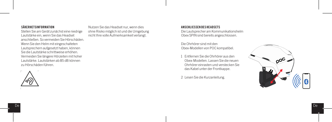 S&Auml;KERHETSINFORMATIONStellen Sie am Ger&auml;t zun&auml;chst eine niedrige Lautst&auml;rke ein, wenn Sie das Headset anschlie&szlig;en. So vermeiden Sie H&ouml;rsch&auml;den. Wenn Sie den Helm mit eingeschalteten Lautsprechern aufgesetzt haben, k&ouml;nnen Sie die Lautst&auml;rke schrittweise erh&ouml;hen. Vermeiden Sie l&auml;ngere H&ouml;rzeiten mit hoher Lautst&auml;rke. Lautst&auml;rken ab 85 dB k&ouml;nnen zu H&ouml;rsch&auml;den f&uuml;hren. ANSCHLIESSEN DES HEADSETSDie Lautsprecher am Kommunikationshelm Obex SPIN sind bereits angeschlossen.Die Ohrh&ouml;rer sind mit den Obex-Modellen von POC kompatibel.1  Entfernen Sie die Ohrh&ouml;rer aus den    Obex-Modellen. Lassen Sie die neuen    Ohrh&ouml;rer einrasten und verstecken Sie    das Kabel unter der Frontkappe.2  Lesen Sie die Kurzanleitung.DeDeNutzen Sie das Headset nur, wenn dies ohne Risiko m&ouml;glich ist und die Umgebung nicht Ihre volle Aufmerksamkeit verlangt. 
