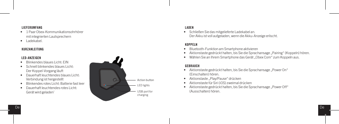 LIEFERUMFANG &bull;  1 Paar Obex-Kommunikationsohrh&ouml;rer    mit integrierten Lautsprechern&bull; Ladekabel.KURZANLEITUNG  LED-ANZEIGEN&bull;  Blinkendes blaues Licht: EIN&bull;  Schnell blinkendes blaues Licht:   Der Koppel-Vorgang l&auml;uft&bull;  Dauerhaft leuchtendes blaues Licht:    Verbindung ist hergestellt&bull;  Blinkendes rotes Licht: Batterie fast leer&bull;  Dauerhaft leuchtendes rotes Licht:    Ger&auml;t wird geladen&uml;LADEN&bull;  Schlie&szlig;en Sie das mitgelieferte Ladekabel an.   Der Akku ist voll aufgeladen, wenn die Akku-Anzeige erlischt.KOPPELN&bull;  Bluetooth-Funktion am Smartphone aktivieren&bull;  Aktionstaste gedr&uuml;ckt halten, bis Sie die Sprachansage &bdquo;Pairing&ldquo; (Koppeln) h&ouml;ren.&bull;  W&auml;hlen Sie an Ihrem Smartphone das Ger&auml;t &bdquo;Obex Com&ldquo; zum Koppeln aus.GEBRAUCH&bull;  Aktionstaste gedr&uuml;ckt halten, bis Sie die Sprachansage &bdquo;Power On&ldquo;   (Einschalten) h&ouml;ren.&bull;  Aktionstaste &bdquo;Play/Pause&ldquo; dr&uuml;cken&bull;  Aktionstaste f&uuml;r Siri (iOS) zweimal dr&uuml;cken &bull;  Aktionstaste gedr&uuml;ckt halten, bis Sie die Sprachansage &bdquo;Power Off&ldquo;   (Ausschalten) h&ouml;ren. Action buttonLED lightsUSB port for chargingDeDe