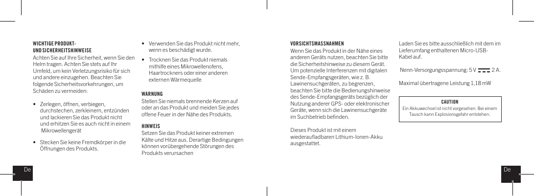 WICHTIGE PRODUKT- UND SICHERHEITSHINWEISE Achten Sie auf Ihre Sicherheit, wenn Sie den Helm tragen. Achten Sie stets auf Ihr Umfeld, um kein Verletzungsrisiko f&uuml;r sich und andere einzugehen. Beachten Sie folgende Sicherheitsvorkehrungen, um Sch&auml;den zu vermeiden: &bull;   Zerlegen, &ouml;ffnen, verbiegen,    durchstechen, zerkleinern, entz&uuml;nden    und lackieren Sie das Produkt nicht    und erhitzen Sie es auch nicht in einem    Mikrowellenger&auml;t&bull;   Stecken Sie keine Fremdk&ouml;rper in die    &Ouml;ffnungen des Produkts.&bull;   Verwenden Sie das Produkt nicht mehr,    wenn es besch&auml;digt wurde. &bull;   Trocknen Sie das Produkt niemals    mithilfe eines Mikrowellenofens,    Haartrockners oder einer anderen    externen W&auml;rmequelleWARNUNGStellen Sie niemals brennende Kerzen auf oder an das Produkt und meiden Sie jedes offene Feuer in der N&auml;he des Produkts.   HINWEISSetzen Sie das Produkt keiner extremen K&auml;lte und Hitze aus. Derartige Bedingungen k&ouml;nnen vor&uuml;bergehende St&ouml;rungen des Produkts verursachenVORSICHTSMASSNAHMENWenn Sie das Produkt in der N&auml;he eines anderen Ger&auml;ts nutzen, beachten Sie bitte die Sicherheitshinweise zu diesem Ger&auml;t. Um potenzielle Interferenzen mit digitalen Sende-Empfangsger&auml;ten, wie z. B. Lawinensuchger&auml;ten, zu begrenzen, beachten Sie bitte die Bedienungshinweise des Sende-Empfangsger&auml;ts bez&uuml;glich der Nutzung anderer GPS- oder elektronischer Ger&auml;te, wenn sich die Lawinensuchger&auml;te im Suchbetrieb beﬁnden. Dieses Produkt ist mit einem wiederauﬂadbaren Lithium-Ionen-Akku ausgestattet. Laden Sie es bitte ausschlie&szlig;lich mit dem im Lieferumfang enthaltenen Micro-USB-Kabel auf. Nenn-Versorgungsspannung: 5 V               2 A.Maximal &uuml;bertragene Leistung 1,18 mWDeDeCAUTIONEin Akkuwechsel ist nicht vorgesehen. Bei einem Tausch kann Explosionsgefahr entstehen.