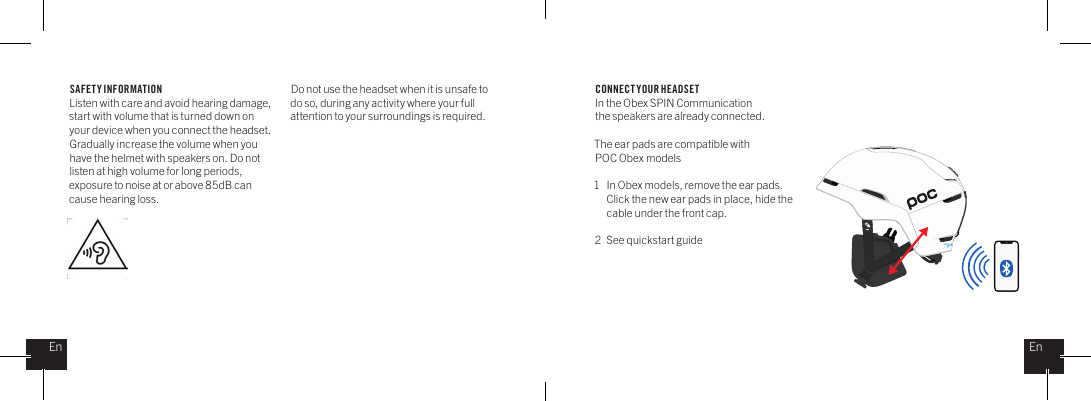 SAFETY INFORMATIONListen with care and avoid hearing damage, start with volume that is turned down on your device when you connect the headset. Gradually increase the volume when you have the helmet with speakers on. Do not listen at high volume for long periods, exposure to noise at or above 85dB can cause hearing loss.Do not use the headset when it is unsafe to do so, during any activity where your full attention to your surroundings is required. CONNECT YOUR HEADSETIn the Obex SPIN Communication the speakers are already connected.The ear pads are compatible with POC Obex models1  In Obex models, remove the ear pads.   Click the new ear pads in place, hide the    cable under the front cap.2  See quickstart guideEnEn