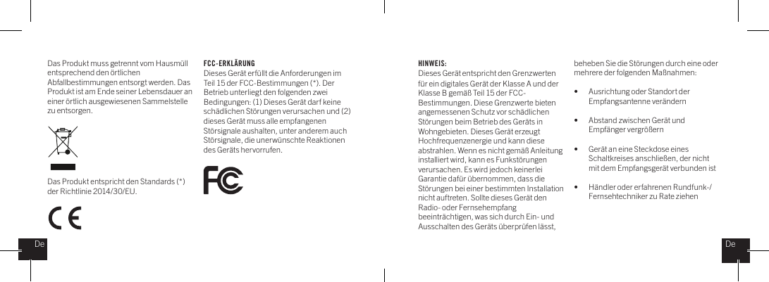 Das Produkt muss getrennt vom Hausm&uuml;ll entsprechend den &ouml;rtlichenAbfallbestimmungen entsorgt werden. Das Produkt ist am Ende seiner Lebensdauer an einer &ouml;rtlich ausgewiesenen Sammelstelle zu entsorgen. Das Produkt entspricht den Standards (*) der Richtlinie 2014/30/EU.HINWEIS:Dieses Ger&auml;t entspricht den Grenzwerten f&uuml;r ein digitales Ger&auml;t der Klasse A und der Klasse B gem&auml;&szlig; Teil 15 der FCC-Bestimmungen. Diese Grenzwerte bieten angemessenen Schutz vor sch&auml;dlichen St&ouml;rungen beim Betrieb des Ger&auml;ts in Wohngebieten. Dieses Ger&auml;t erzeugt Hochfrequenzenergie und kann diese abstrahlen. Wenn es nicht gem&auml;&szlig; Anleitung installiert wird, kann es Funkst&ouml;rungen verursachen. Es wird jedoch keinerlei Garantie daf&uuml;r &uuml;bernommen, dass die St&ouml;rungen bei einer bestimmten Installation nicht auftreten. Sollte dieses Ger&auml;t den Radio- oder Fernsehempfang beeintr&auml;chtigen, was sich durch Ein- und Ausschalten des Ger&auml;ts &uuml;berpr&uuml;fen l&auml;sst, beheben Sie die St&ouml;rungen durch eine oder mehrere der folgenden Ma&szlig;nahmen: &bull;   Ausrichtung oder Standort der    Empfangsantenne ver&auml;ndern&bull;  Abstand zwischen Ger&auml;t und    Empf&auml;nger vergr&ouml;&szlig;ern&bull;  Ger&auml;t an eine Steckdose eines    Schaltkreises anschlie&szlig;en, der nicht    mit dem Empfangsger&auml;t verbunden ist&bull;  H&auml;ndler oder erfahrenen Rundfunk-/   Fernsehtechniker zu Rate ziehenFCC-ERKL&Auml;RUNGDieses Ger&auml;t erf&uuml;llt die Anforderungen im Teil 15 der FCC-Bestimmungen (*). Der Betrieb unterliegt den folgenden zwei Bedingungen: (1) Dieses Ger&auml;t darf keine sch&auml;dlichen St&ouml;rungen verursachen und (2) dieses Ger&auml;t muss alle empfangenen St&ouml;rsignale aushalten, unter anderem auch St&ouml;rsignale, die unerw&uuml;nschte Reaktionen des Ger&auml;ts hervorrufen.DeDe