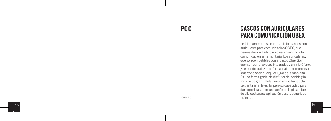 Le felicitamos por su compra de los cascos con auriculares para comunicaci&oacute;n OBEX, que hemos desarrollado para ofrecer seguridad y comunicaci&oacute;n en la monta&ntilde;a. Los auriculares, que son compatibles con el casco Obex Spin, cuentan con altavoces integrados y un micr&oacute;fono, y se pueden utilizar de forma inal&aacute;mbrica con su smartphone en cualquier lugar de la monta&ntilde;a.  Es una forma genial de disfrutar del sonido y la m&uacute;sica de gran calidad mientras se hace cola o se sienta en el telesilla, pero su capacidad para dar soporte a la comunicaci&oacute;n en la pista o fuera de ella destaca su aplicaci&oacute;n para la seguridad pr&aacute;ctica.POC CASCOS CON AURICULARES PARA COMUNICACI&Oacute;N OBEXOCHM 1.5EsEs