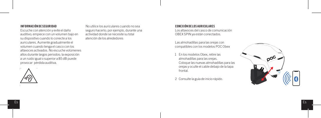 INFORMACI&Oacute;N DE SEGURIDADEscuche con atenci&oacute;n y evite el da&ntilde;o auditivo; empiece con un volumen bajo en su dispositivo cuando lo conecte a los auriculares. Aumente gradualmente el volumen cuando tenga el casco con los altavoces activados. No escuche vol&uacute;menes altos durante largos periodos; la exposici&oacute;n a un ruido igual o superior a 85 dB puede provocar  p&eacute;rdida auditiva.No utilice los auriculares cuando no sea seguro hacerlo; por ejemplo, durante una actividad donde se necesite su total atenci&oacute;n de los alrededores  CONEXI&Oacute;N DE LOS AURICULARESLos altavoces del casco de comunicaci&oacute;n OBEX SPIN ya est&aacute;n conectados.Las almohadillas para las orejas con compatibles con los modelos POC Obex1  En los modelos Obex, retire las    almohadillas para las orejas.   Coloque las nuevas almohadillas para las    orejas y oculte el cable debajo de la tapa  frontal.2  Consulte la gu&iacute;a de inicio r&aacute;pido.EsEs