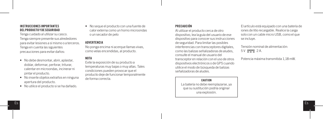 INSTRUCCIONES IMPORTANTES DEL PRODUCTO Y DE SEGURIDADTenga cuidado al utilizar su casco. Tenga siempre presente sus alrededores para evitar lesiones a s&iacute; mismo o a terceros. Tenga en cuenta las siguientes precauciones para evitar da&ntilde;os: &bull;   No debe desmontar, abrir, aplastar,    doblar, deformar, perforar, triturar,    calentar en microondas, incinerar ni    pintar el producto.&bull;   No inserte objetos extra&ntilde;os en ninguna    apertura del producto.&bull;   No utilice el producto si se ha da&ntilde;ado. &bull;   No seque el producto con una fuente de    calor externa como un horno microondas    o un secador de peloADVERTENCIANo ponga encima ni acerque llamas vivas, como velas encendidas, al producto.    NOTAEvite la exposici&oacute;n de su producto a temperaturas muy bajas o muy altas. Tales condiciones pueden provocar que el producto deje de funcionar temporalmente de forma correcta.PRECAUCI&Oacute;NAl utilizar el producto cerca de otro dispositivo, lea la gu&iacute;a del usuario de ese dispositivo para conocer sus instrucciones de seguridad. Para limitar las posibles interferencias con transceptores digitales, como las balizas se&ntilde;alizadoras de aludes, consulte el manual de usuario del transceptor en relaci&oacute;n con el uso de otros dispositivos electr&oacute;nicos o de GPS cuando utilice el modo de b&uacute;squeda de balizas se&ntilde;alizadoras de aludes.El art&iacute;culo est&aacute; equipado con una bater&iacute;a de iones de litio recargable. Realice la carga solo con un cable micro USB, como el que se incluye. Tensi&oacute;n nominal de alimentaci&oacute;n: 5 V                  2 A. Potencia m&aacute;xima transmitida 1,18 mW.EsEsCAUTIONLa bater&iacute;a no debe reemplazarse, ya que su sustituci&oacute;n podr&iacute;a originar una explosi&oacute;n.