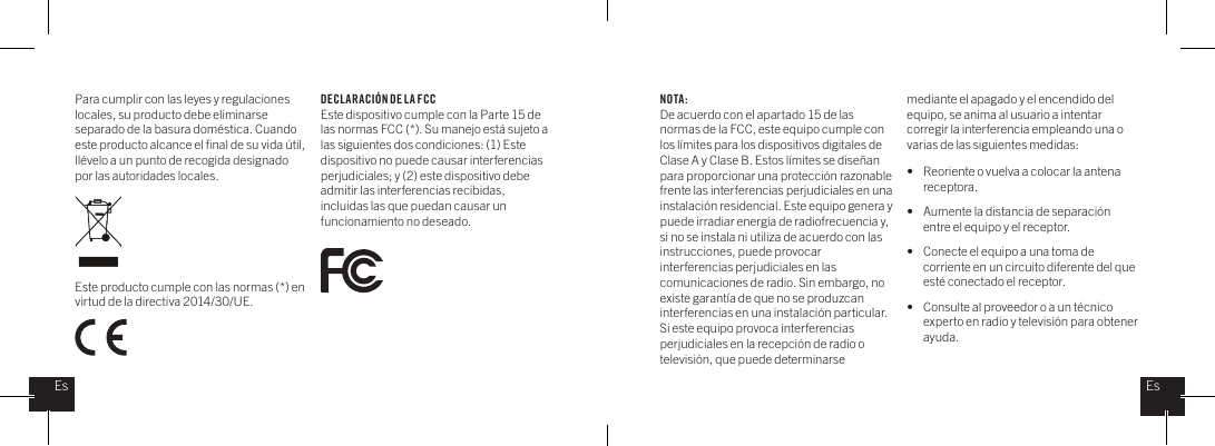 Para cumplir con las leyes y regulaciones locales, su producto debe eliminarse separado de la basura dom&eacute;stica. Cuando este producto alcance el ﬁnal de su vida &uacute;til, ll&eacute;velo a un punto de recogida designado por las autoridades locales. Este producto cumple con las normas (*) en virtud de la directiva 2014/30/UE.NOTA:De acuerdo con el apartado 15 de las normas de la FCC, este equipo cumple con los l&iacute;mites para los dispositivos digitales de Clase A y Clase B. Estos l&iacute;mites se dise&ntilde;an para proporcionar una protecci&oacute;n razonable frente las interferencias perjudiciales en una instalaci&oacute;n residencial. Este equipo genera y puede irradiar energ&iacute;a de radiofrecuencia y, si no se instala ni utiliza de acuerdo con las instrucciones, puede provocar interferencias perjudiciales en las comunicaciones de radio. Sin embargo, no existe garant&iacute;a de que no se produzcan interferencias en una instalaci&oacute;n particular. Si este equipo provoca interferencias perjudiciales en la recepci&oacute;n de radio o televisi&oacute;n, que puede determinarse mediante el apagado y el encendido del equipo, se anima al usuario a intentar corregir la interferencia empleando una o varias de las siguientes medidas: &bull;  Reoriente o vuelva a colocar la antena   receptora.&bull;  Aumente la distancia de separaci&oacute;n    entre el equipo y el receptor.&bull;  Conecte el equipo a una toma de    corriente en un circuito diferente del que    est&eacute; conectado el receptor.&bull;  Consulte al proveedor o a un t&eacute;cnico    experto en radio y televisi&oacute;n para obtener   ayuda.DECL ARACI&Oacute;N DE LA FCCEste dispositivo cumple con la Parte 15 de las normas FCC (*). Su manejo est&aacute; sujeto a las siguientes dos condiciones: (1) Este dispositivo no puede causar interferencias perjudiciales; y (2) este dispositivo debe admitir las interferencias recibidas, incluidas las que puedan causar un funcionamiento no deseado.EsEs
