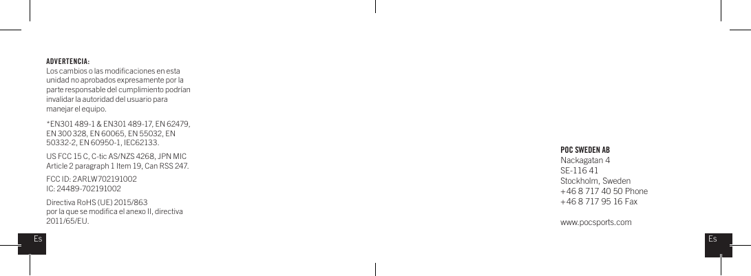 POC SWEDEN ABNackagatan 4SE-116 41Stockholm, Sweden + 46 8 717 40 50 Phone+ 46 8 717 95 16 Faxwww.pocsports.comEsEsADVERTENCIA: Los cambios o las modiﬁcaciones en esta unidad no aprobados expresamente por la parte responsable del cumplimiento podr&iacute;an invalidar la autoridad del usuario para manejar el equipo. *EN301 489-1 &amp; EN301 489-17, EN 62479, EN 300 328, EN 60065, EN 55032, EN 50332-2, EN 60950-1, IEC62133.US FCC 15 C, C-tic AS/NZS 4268, JPN MIC Article 2 paragraph 1 Item 19, Can RSS 247.  FCC ID: 2ARLW702191002IC: 24489-702191002Directiva RoHS (UE) 2015/863por la que se modiﬁca el anexo II, directiva 2011/65/EU.