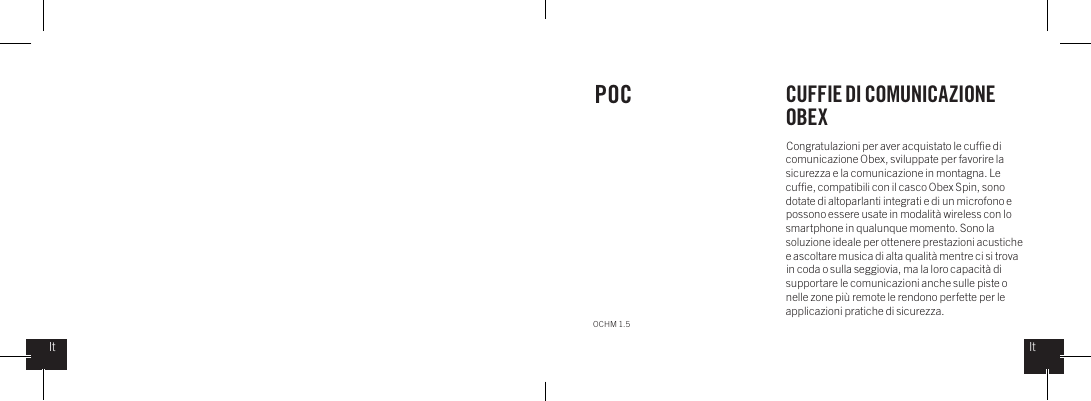 Congratulazioni per aver acquistato le cufﬁe di comunicazione Obex, sviluppate per favorire la sicurezza e la comunicazione in montagna. Le cufﬁe, compatibili con il casco Obex Spin, sono dotate di altoparlanti integrati e di un microfono e possono essere usate in modalit&agrave; wireless con lo smartphone in qualunque momento. Sono la soluzione ideale per ottenere prestazioni acustiche e ascoltare musica di alta qualit&agrave; mentre ci si trova in coda o sulla seggiovia, ma la loro capacit&agrave; di supportare le comunicazioni anche sulle piste o nelle zone pi&ugrave; remote le rendono perfette per le applicazioni pratiche di sicurezza.POC CUFFIE DI COMUNICAZIONE OBEXOCHM 1.5ItIt