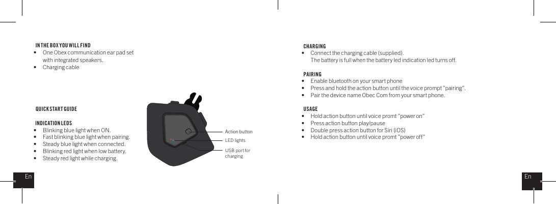 IN THE BOX YOU WILL FIND &bull;  One Obex communication ear pad set    with integrated speakers.&bull;  Charging cableQUICK START GUIDE  INDICATION LEDS&bull;  Blinking blue light when ON.&bull;  Fast blinking blue light when pairing.&bull;  Steady blue light when connected.&bull;  Blinking red light when low battery.&bull;  Steady red light while charging.CHARGING &bull;  Connect the charging cable (supplied).  The battery is full when the battery led indication led turns off.PAIRING&bull;  Enable bluetooth on your smart phone&bull;  Press and hold the action button until the voice prompt &rdquo;pairing&rdquo;.&bull;  Pair the device name Obec Com from your smart phone.USAGE&bull;  Hold action button until voice promt &rdquo;power on&rdquo;&bull;  Press action button play/pause&bull;  Double press action button for Siri (iOS) &bull;  Hold action button until voice promt &rdquo;power off&rdquo; Action buttonLED lightsUSB port for chargingEnEn