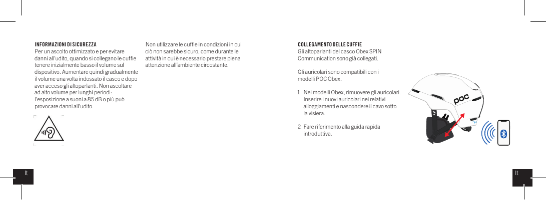 INFORMAZIONI DI SICUREZZAPer un ascolto ottimizzato e per evitare danni all&rsquo;udito, quando si collegano le cufﬁe tenere inizialmente basso il volume sul dispositivo. Aumentare quindi gradualmente il volume una volta indossato il casco e dopo aver acceso gli altoparlanti. Non ascoltare ad alto volume per lunghi periodi: l&rsquo;esposizione a suoni a 85 dB o pi&ugrave; pu&ograve; provocare danni all&rsquo;udito.Non utilizzare le cufﬁe in condizioni in cui ci&ograve; non sarebbe sicuro, come durante le attivit&agrave; in cui &egrave; necessario prestare piena attenzione all&rsquo;ambiente circostante.   COLLEGAMENTO DELLE CUFFIEGli altoparlanti del casco Obex SPIN Communication sono gi&agrave; collegati.Gli auricolari sono compatibili con i modelli POC Obex.1  Nei modelli Obex, rimuovere gli auricolari.   Inserire i nuovi auricolari nei relativi    alloggiamenti e nascondere il cavo sotto    la visiera.2  Fare riferimento alla guida rapida   introduttiva.ItIt