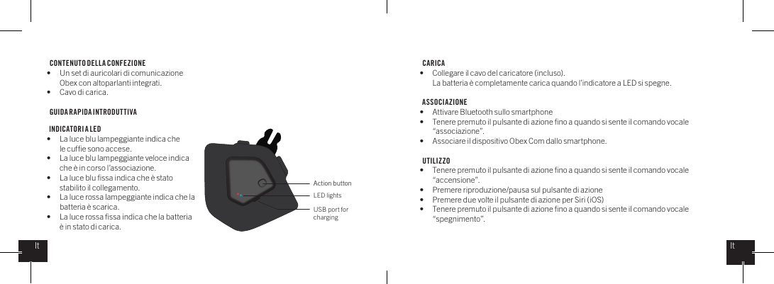 CONTENUTO DELLA CONFEZIONE  &bull;  Un set di auricolari di comunicazione    Obex con altoparlanti integrati.&bull;  Cavo di carica.GUIDA RAPIDA INTRODUTTIVA  INDICATORI A LED&bull;  La luce blu lampeggiante indica che   le cufﬁe sono accese.&bull;  La luce blu lampeggiante veloce indica   che &egrave; in corso l&rsquo;associazione.&bull;  La luce blu ﬁssa indica che &egrave; stato    stabilito il collegamento.&bull;  La luce rossa lampeggiante indica che la   batteria &egrave; scarica.&bull;  La luce rossa ﬁssa indica che la batteria    &egrave; in stato di carica.CARICA &bull;  Collegare il cavo del caricatore (incluso).   La batteria &egrave; completamente carica quando l&rsquo;indicatore a LED si spegne.ASSOCIAZIONE&bull;  Attivare Bluetooth sullo smartphone&bull;  Tenere premuto il pulsante di azione ﬁno a quando si sente il comando vocale   &ldquo;associazione&rdquo;.&bull;  Associare il dispositivo Obex Com dallo smartphone.UTILIZZO&bull;  Tenere premuto il pulsante di azione ﬁno a quando si sente il comando vocale   &ldquo;accensione&rdquo;.&bull;  Premere riproduzione/pausa sul pulsante di azione&bull;  Premere due volte il pulsante di azione per Siri (iOS) &bull;  Tenere premuto il pulsante di azione ﬁno a quando si sente il comando vocale   &ldquo;spegnimento&rdquo;.Action buttonLED lightsUSB port for chargingItIt