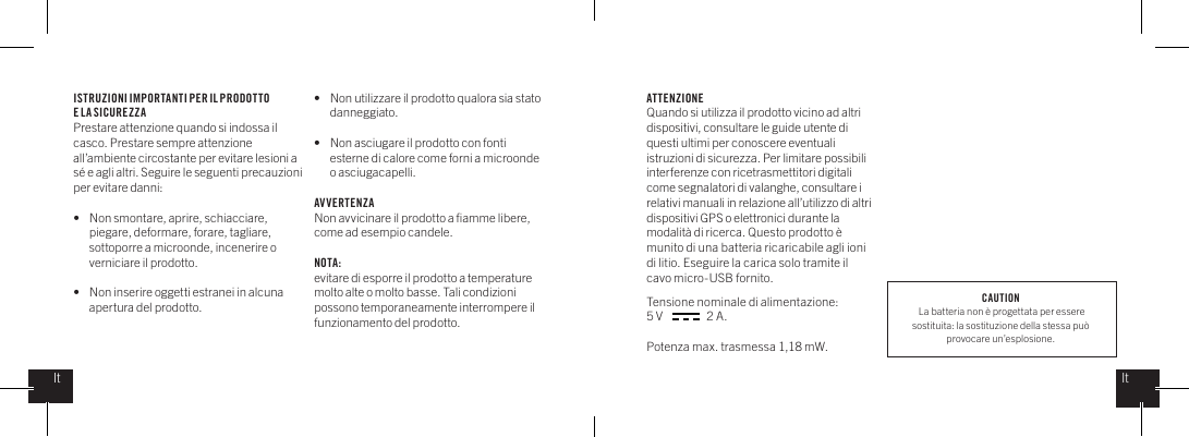 ISTRUZIONI IMPORTANTI PER IL PRODOTTO E LA SICUREZZAPrestare attenzione quando si indossa il casco. Prestare sempre attenzione all&rsquo;ambiente circostante per evitare lesioni a s&eacute; e agli altri. Seguire le seguenti precauzioni per evitare danni: &bull;   Non smontare, aprire, schiacciare,    piegare, deformare, forare, tagliare,    sottoporre a microonde, incenerire o    verniciare il prodotto.&bull;   Non inserire oggetti estranei in alcuna    apertura del prodotto.&bull;   Non utilizzare il prodotto qualora sia stato   danneggiato. &bull;   Non asciugare il prodotto con fonti    esterne di calore come forni a microonde    o asciugacapelli.AVVERTENZANon avvicinare il prodotto a ﬁamme libere, come ad esempio candele.    NOTA:evitare di esporre il prodotto a temperature molto alte o molto basse. Tali condizioni possono temporaneamente interrompere il funzionamento del prodotto.ATTENZIONEQuando si utilizza il prodotto vicino ad altri dispositivi, consultare le guide utente di questi ultimi per conoscere eventuali istruzioni di sicurezza. Per limitare possibili interferenze con ricetrasmettitori digitali come segnalatori di valanghe, consultare i relativi manuali in relazione all&rsquo;utilizzo di altri dispositivi GPS o elettronici durante la modalit&agrave; di ricerca. Questo prodotto &egrave; munito di una batteria ricaricabile agli ioni di litio. Eseguire la carica solo tramite il cavo micro-USB fornito. Tensione nominale di alimentazione: 5 V                  2 A. Potenza max. trasmessa 1,18 mW. ItItCAUTION La batteria non &egrave; progettata per essere sostituita: la sostituzione della stessa pu&ograve; provocare un&rsquo;esplosione.