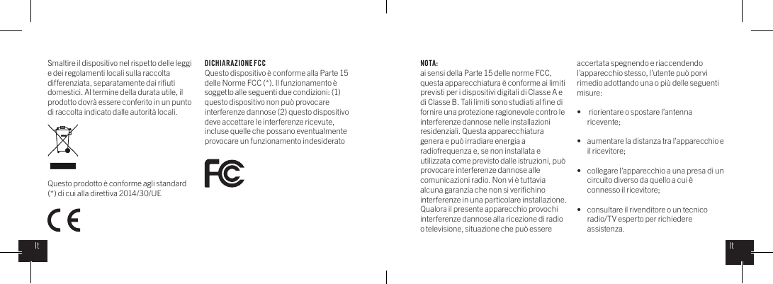 Smaltire il dispositivo nel rispetto delle leggi e dei regolamenti locali sulla raccolta differenziata, separatamente dai riﬁuti domestici. Al termine della durata utile, il prodotto dovr&agrave; essere conferito in un punto di raccolta indicato dalle autorit&agrave; locali. Questo prodotto &egrave; conforme agli standard (*) di cui alla direttiva 2014/30/UENOTA:ai sensi della Parte 15 delle norme FCC, questa apparecchiatura &egrave; conforme ai limiti previsti per i dispositivi digitali di Classe A e di Classe B. Tali limiti sono studiati al ﬁne di fornire una protezione ragionevole contro le interferenze dannose nelle installazioni residenziali. Questa apparecchiatura genera e pu&ograve; irradiare energia a radiofrequenza e, se non installata e utilizzata come previsto dalle istruzioni, pu&ograve; provocare interferenze dannose alle comunicazioni radio. Non vi &egrave; tuttavia alcuna garanzia che non si veriﬁchino interferenze in una particolare installazione. Qualora il presente apparecchio provochi interferenze dannose alla ricezione di radio o televisione, situazione che pu&ograve; essere accertata spegnendo e riaccendendo l&rsquo;apparecchio stesso, l&rsquo;utente pu&ograve; porvi rimedio adottando una o pi&ugrave; delle seguenti misure: &bull;   riorientare o spostare l&rsquo;antenna   ricevente;&bull;  aumentare la distanza tra l&rsquo;apparecchio e    il ricevitore;&bull;  collegare l&rsquo;apparecchio a una presa di un    circuito diverso da quello a cui &egrave;    connesso il ricevitore;&bull;  consultare il rivenditore o un tecnico    radio/TV esperto per richiedere  assistenza.DICHIARAZIONE FCCQuesto dispositivo &egrave; conforme alla Parte 15 delle Norme FCC (*). Il funzionamento &egrave; soggetto alle seguenti due condizioni: (1) questo dispositivo non pu&ograve; provocare interferenze dannose (2) questo dispositivo deve accettare le interferenze ricevute, incluse quelle che possano eventualmente provocare un funzionamento indesideratoItIt