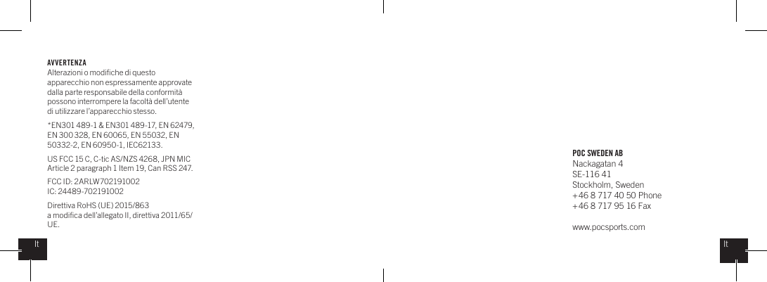 POC SWEDEN ABNackagatan 4SE-116 41Stockholm, Sweden + 46 8 717 40 50 Phone+ 46 8 717 95 16 Faxwww.pocsports.comItItAVVERTENZA Alterazioni o modiﬁche di questo apparecchio non espressamente approvate dalla parte responsabile della conformit&agrave; possono interrompere la facolt&agrave; dell&rsquo;utente di utilizzare l&rsquo;apparecchio stesso. *EN301 489-1 &amp; EN301 489-17, EN 62479, EN 300 328, EN 60065, EN 55032, EN 50332-2, EN 60950-1, IEC62133.US FCC 15 C, C-tic AS/NZS 4268, JPN MIC Article 2 paragraph 1 Item 19, Can RSS 247.  FCC ID: 2ARLW702191002IC: 24489-702191002Direttiva RoHS (UE) 2015/863a modiﬁca dell&rsquo;allegato II, direttiva 2011/65/UE.