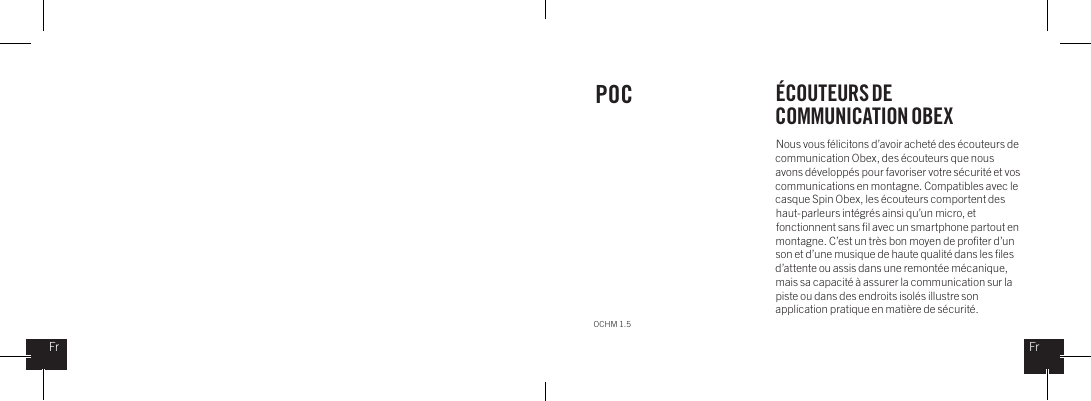 Nous vous f&eacute;licitons d&rsquo;avoir achet&eacute; des &eacute;couteurs de communication Obex, des &eacute;couteurs que nous avons d&eacute;velopp&eacute;s pour favoriser votre s&eacute;curit&eacute; et vos communications en montagne. Compatibles avec le casque Spin Obex, les &eacute;couteurs comportent des haut-parleurs int&eacute;gr&eacute;s ainsi qu&rsquo;un micro, et fonctionnent sans ﬁl avec un smartphone partout en montagne. C&rsquo;est un tr&egrave;s bon moyen de proﬁter d&rsquo;un son et d&rsquo;une musique de haute qualit&eacute; dans les ﬁles d&rsquo;attente ou assis dans une remont&eacute;e m&eacute;canique, mais sa capacit&eacute; &agrave; assurer la communication sur la piste ou dans des endroits isol&eacute;s illustre son application pratique en mati&egrave;re de s&eacute;curit&eacute;.POC &Eacute;COUTEURS DE COMMUNICATION OBEXOCHM 1.5FrFr